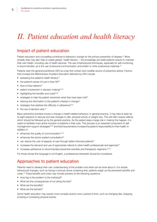 8
Guidelines for preventive activities in general practice
9th edition
II.  Patient education and health literacy
Impact of patient education
Patient education and counselling contribute to behaviour change for the primary prevention of disease.21
More
broadly, they may also help to create greater ‘health literacy’ – the knowledge and skills patients require to maintain
their own health, including use of health services. The use of behavioural techniques, especially for self-monitoring,
is recommended, as is the use of personal communication and written or other audiovisual materials.22
Patients view the general practitioner (GP) as a key first contact and credible source of preventive advice. Factors
that increase the effectiveness of patient education delivered by GPs include:
•	 assessing the patient’s health literacy23
•	 the patient’s sense of trust in their GP24
•	 face-to-face delivery25
•	 patient involvement in decision making26–28
•	 highlighting the benefits and costs29,30
•	 strategies to help the patient remember what they have been told31
•	 tailoring the information to the patient’s interest in change32
•	 strategies that address the difficulty in adherence28,33
•	 the use of decision aids.34
Many preventive activities involve a change in health-related behaviour. In general practice, it may take at least six
to eight sessions to discuss and see changes to diet, physical activity or weight loss. This will often require referral,
which should be followed up by the general practice. As the patient plays a large role in making this happen, it is
useful to facilitate more active inclusion of patients in their care. This process is an essential component of self-
management support strategies35,36
and has the potential to increase the patient’s responsibility for their health. In
addition, it:
•	 enhances the quality of communication37,38
•	 enhances the doctor–patient consultation26
•	 can reduce the cost of aspects of care through better informed patients27
•	 increases the demand and use of appropriate referral to other health professionals and agencies38
•	 increases adherence to recommended preventive activities and therapeutic regimens.38,39
For those whose first language is not English, a professional interpreter should be considered.
Approaches to patient education
Patients need to develop their own understanding of the problem and what can be done about it. For simple
behavioural changes, such as having a cervical cancer screening test, patients weigh up the perceived benefits and
costs.40
These benefits and costs may include answers to the following questions:
•	 How big is the problem to the individual?
•	 What are the consequences of not doing the test?
•	 What are the benefits?
•	 What are the barriers?
Some health education may require more complex actions over a period of time, such as changing diet, stopping
smoking or increasing physical activity.
 