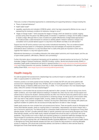 9
Guidelines for preventive activities in general practice
9th edition
There are a number of theoretical approaches to understanding and supporting behaviour change including the:
•	 Theory of planned behaviour41
•	 Health belief model42
•	 capability, opportunity and motivation (COM-B) system, which has been proposed by Michie et al as a way of
representing the necessary conditions for behaviour change to occur43
•	 ‘stages of change model’,44
which proposes five stages of change, which are viewed as a cyclical, ongoing
process during which the person has differing levels of motivation or readiness to change, and the ability to relapse
or repeat a stage. Although there is a lack of evidence for greater effectiveness of stage-based approaches,45
this model provides a useful framework for clinicians to identify patients’ interest in behaviour change in the
consultation and to provide tailored support in a way that is time efficient and likely to be well received.46
Support from the GP and/or practice nurse may involve motivational interviewing. This is an evidence-based
counselling technique based on a therapeutic partnership that acknowledges and explores the patient’s
ambivalence about a behaviour in a way that allows them to clarify what goals are important to them and to
organise their reasons in a way that supports actions.
Motivational interviewing is a counselling philosophy that values patient autonomy and mutual respect, and the use
of open-ended questions, affirmations, reflection and summarising.47
Further information about motivational interviewing and its application in general practice can be found in The Royal
Australian College of General Practitioners’ (RACGP) Smoking, nutrition, alcohol and physical activity (SNAP): A
population health guide to behavioural risk factors in general practice (www.racgp.org.au/your-practice/guidelines/
snap) and Putting prevention into practice: Guidelines for the implementation of prevention in the general practice
setting (Green Book; www.racgp.org.au/your-practice/guidelines/greenbook).
Health inequity
It is well recognised that socioeconomic disadvantage has a profound impact on people’s health, and GPs are
often in a good position to confront this.48
However, poverty is not evenly spread across Australia, and it is likely that GPs who see some patients with
socioeconomic disadvantage will see many. Similarly, GPs are not evenly spread with respect to poverty. The
Australian Bureau of Statistics (ABS) have shown that, in 2006, 11% of GPs worked in the most disadvantaged
areas, while 24% worked in the least disadvantaged.49
Healthcare in communities that are socioeconomically deprived is often complex. As well as having more chronic
health conditions, and more health behaviours leading to increased risk, there may be a lack of local support and
infrastructure to improve the situation. General practices are often one of the few resources patients have to call on.
There are often significant personal and social barriers to achieving change. As well as good communication skills,
GPs may need to help patients navigate health, housing, welfare and legal systems. This often makes for more-
frequent, longer, more-complex consultations. However, the long-term relationships GPs develop with patients are
significant enablers for patients who are socioeconomically deprived to be able to make changes.
Health equity issues are more complex than just socioeconomic factors. There are specific issues for Aboriginal and
Torres Strait Islander peoples, where an ongoing history of colonisation, dispossession and racism interact with a
lack of economic opportunity. The National guide to a preventive health assessment for Aboriginal and Torres Strait
Islander people, 2nd edn50
provides extensive detail on specific preventive care issues facing Aboriginal and Torres
Strait Islander peoples, and the health equity material canvassed here should be read in conjunction with those
guidelines. They provide much more in-depth and important guidance on preventive healthcare strategies that are
recommended for practitioners working with Aboriginal and Torres Strait Islander peoples and communities. In
addition, GPs should optimise their use of Medicare Benefits Schedule (MBS) Item 715 that supports health checks
in Aboriginal and Torres Strait Islander peoples and their use of Close the Gap provisions in ensuring affordable
access to medicines. GPs should also proactively address cost barriers to referral to other services faced by
Aboriginal and Torres Strait Islander peoples.
 