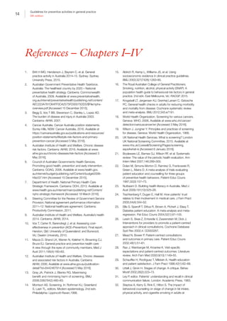 14
Guidelines for preventive activities in general practice
9th edition
References – Chapters I–IV
1.	 Britt H MG, Henderson J, Bayram C, et al. General
practice activity in Australia 2014–15. Sydney: Sydney
University Press, 2015.
2.	 Australian Government Preventative Health Taskforce.
Australia: The healthiest country by 2020 – National
preventative health strategy. Canberra: Commonwealth
of Australia, 2009. Available at www.preventativehealth.
org.au/internet/preventativehealth/publishing.nsf/content/
AEC223A781D64FF0CA2575FD00075DD0/$File/nphs-
overview.pdf [Accessed 15 December 2015].
3.	 Begg S, Vos T BB, Stevenson C, Stanley L, Lopez AD.
The burden of disease and injury in Australia 2003.
Canberra: AIHW, 2007.
4.	 Cancer Australia. Cancer Australia position statements.
Surrey Hills, NSW: Cancer Australia, 2016. Available at
https://canceraustralia.gov.au/publications-and-resources/
position-statements/lifestyle-risk-factors-and-primary-
prevention-cancer [Accessed 5 May 2016].
5.	 Australian Institute of Health and Welfare. Chronic disease
risk factors. Canberra: AIHW, 2016. Available at www.
aihw.gov.au/chronic-diseases/risk-factors [Accessed 3
May 2016].
6.	 Council of Australian Governments Health Services.
Promoting good health, prevention and early intervention.
Canberra: COAG, 2006. Available at www.health.gov.
au/internet/budget/publishing.nsf/Content/budget2006-
hfact37.htm [Accessed 15 December 2015].
7.	 Department of Health. National Primary Health Care
Strategic Framework. Canberra: DOH, 2013. Available at
www.health.gov.au/internet/main/publishing.nsf/Content/
nphc-strategic-framework [Accessed 18 March 2016].
8.	 Steering Committee for the Review of Government Service
Provision. National agreement performance information
2011–12: National healthcare agreement. Canberra:
Productivity Commission, 2011.
9.	 Australian Institute of Health and Welfare. Australia’s health
2014. Canberra: AIHW, 2014.
10.	 Vos T, Carter R, Barendregt J, et al. Assessing cost-
effectiveness in prevention (ACE–Prevention): Final report.
Herston, Qld: University of Queensland; and Burwood,
Vic: Deakin University, 2010.
11.	 Mazza D, Shand LK, Warren N, Keleher H, Browning CJ,
Bruce EJ. General practice and preventive health care:
A view through the eyes of community members. Med J
Aust 2011;195(4):180–83.
12.	 Australian Institute of Health and Welfare. Chronic diseases
and associated risk factors in Australia. Canberra:
AIHW, 2006. Available at www.aihw.gov.au/publication-
detail/?id=6442467914 [Accessed 5 May 2016].
13.	 Gray JA, Patnick J, Blanks RG. Maximising
benefit and minimising harm of screening. BMJ
2008;336(7642):480–83.
14.	 Morrison AS. Screening. In: Rothman KJ, Greenland
S, Lash TL, editors. Modern epidemiology, 2nd edn.
Philadelphia: Lippincott-Raven,1998.
15.	 Aldrich R, Kemp L, Williams JS, et al. Using
socioeconomic evidence in clinical practice guidelines.
BMJ 2003;327(7426):1283–85.
16.	 The Royal Australian College of General Practitioners.
Smoking, nutrition, alcohol, physical activity (SNAP): A
population health guide to behavioural risk factors in general
practice. 2nd edn. East Melbourne, Vic: RACGP, 2015.
17.	 Krogsbøll LT, Jørgensen KJ, Grønhøj Larsen C, Gøtzsche
PC. General health checks in adults for reducing morbidity
and mortality from disease: Cochrane systematic review
and meta-analysis. BMJ 2012;345:e7191.
18.	 World Health Organization. Screening for various cancers.
Geneva: WHO, 2008. Available at www.who.int/cancer/
detection/variouscancer/en [Accessed 3 May 2016].
19.	 Wilson J, Jungner Y. Principles and practices of screening
for disease. Geneva: World Health Organization, 1968.
20.	 UK National Health Services. What is screening? London:
UK National Screening Committee, 2015. Available at
www.nhs.uk/Livewell/Screening/Pages/screening.
aspx#what-is [Accessed 6 January 2016].
21.	 Bouleware LE, Barnes GJ, Wilson RF, et al. Systematic
review: The value of the periodic health evaluation. Ann
Intern Med 2007;146:289–300.
22.	 Dolan M, Simons-Morton D, Ramirez G, Frankowski R,
Green L, Mains D. A meta-analysis of trials evaluating
patient education and counselling for three groups
of preventive health behaviors. Patient Educ Couns
1997;32(3):157–73.
23.	 Nutbeam D. Building health literacy in Australia. Med J
Aust 2009;191(10):525–26.
24.	 Trachtenberg F, Dugan E, Hall M. How patients’ trust
relates to their involvement in medical care. J Fam Pract
2005;54(4):344–52.
25.	 Ellis S, Speroff T, Dittus R, Brown A, Pichert J, Elasy T.
Diabetes patient education: A meta-analysis and meta-
regression. Pat Educ Couns 2004;52(1):97–105.
26.	 Lewin S, Skea Z, Entwistle V, Zwarenstein M, Dick J.
Interventions for providers to promote a patient-centred
approach in clinical consultations. Cochrane Database
Syst Rev 2002;4: CD003267.
27.	 Mead N, Bower P. Patient-centred consultations
and outcomes in primary care. Patient Educ Couns
2002;48(1):51–61.
28.	 Rao J, Weinberger M, Kroenke K. Visit-specific
expectations and patient-centred outcomes: Literature
review. Arch Fam Med 2000;9(10):1149–55.
29.	 Schauffler H, Rodriguez T, Milstein A. Health education
and patient satisfaction. J Fam Pract 1996;42(1):62–68.
30.	 Littell J, Girvin H. Stages of change: A critique. Behav
Modif 2002;26(2):223–73.
31.	 Ley P, editor. Patients’ understanding and recall in clinical
communication failure. London: Academic Press, 1983.
32.	 Steptoe A, Kerry S, Rink E, Hilton S. The impact of
behavioral counseling on stage of change in fat intake,
physical activity, and cigarette smoking in adults at
 