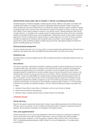 19
Guidelines for preventive activities in general practice
9th edition
Genetic/family history (also refer to Chapter 2. Genetic counselling and testing)
Increased frequency of intellectual disability, multiple pregnancy losses, stillbirth or early death, and children with
congenital abnormalities may suggest the presence of genetically determined disease. Patients of particular
ethnic backgrounds may be at increased risk and can benefit from genetic testing for specific conditions. Possible
consanguinity (eg cousins married to each other) should be explored, for example, by asking, ‘Is there any chance
that a relative of yours might be related to someone in your partner’s family?’ General practitioners (GPs) should
consider referral to, or consultation with, a genetic service for testing because test results, which rely on sensitivity,
specificity and positive predictive value, are not straightforward. Testing often involves complex ethical, social and
legal issues. The time on waiting lists for genetic services is usually longer than one month, so direct consultation
and liaison by telephone are necessary when the genetic advice could affect a current pregnancy. Provide
opportunity for carrier screening for genetic conditions (eg cystic fibrosis, haemoglobinopathies) and referral for
genetic counselling based upon risk factors.
General physical assessment
Conduct a breast examination and, if it is due, perform a cervical screening test (eg Papanicolaou [Pap] test) before
pregnancy. Also assess body mass index (BMI) and blood pressure (BP), and check the oral cavity.
Substance use
Ask about tobacco, alcohol and illegal drug use. Offer counselling and referral for specialised assistance when use
is identified.
Vaccinations
The need for vaccination, particularly for hepatitis B, rubella and varicella, should be assessed as part of any pre‐
conception health check. Vaccinations can prevent some infections that may be contracted during pregnancy,
and relevant serological testing can be undertaken to ascertain immunity to hepatitis B and rubella. Routine
serological testing for varicella does not provide a reliable measure of vaccine-induced immunity; however, it can
indicate whether natural immunity has occurred due to prior infection. Women receiving live viral vaccines such
as measles, mumps and rubella (MMR) and varicella should be advised against becoming pregnant within 28
days of vaccination. It is also important that women of child‐bearing age who present for immunisation should
be questioned regarding the possibility of pregnancy as part of the routine pre-vaccination screening, to avoid
inadvertent administration of a vaccine(s) not recommended in pregnancy (refer to Section 2.1.4 Pre‐vaccination
screening in the Australian immunisation handbook, 10th edn). Recommended preconception vaccinations are:
•	 MMR
•	 varicella (in those without a clear history of chickenpox or who are non-immune on testing)
•	 influenza (recommended during pregnancy)
•	 diphtheria, tetanus, acellular pertussis (dTpa; to protect newborn from pertussis).
Lifestyle issues
Family planning
Based on the patient’s reproductive life plan (refer to above), discuss fertility awareness and how fertility reduces
with age, chance of conception, the risk of infertility, and fetal abnormality. For patients not planning to become
pregnant, discuss effective contraception and emergency contraceptive options.
Folic acid supplementation
Women should take a 0.4–0.5 mg per day supplement of folic acid for at least one month prior to pregnancy,
and for the first three months after conception. Where there is a known increased risk of NTD (ie patients
taking anticonvulsant medication, or with pre-pregnancy diabetes mellitus, previous child or family history of
NTD, 5-methyltetrahydrofolate deficiency or BMI 30 kg/m2
) or a risk of malabsorption, a 5 mg daily dose is
recommended.14
 