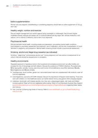 20
Guidelines for preventive activities in general practice
9th edition
Iodine supplementation
Women who are pregnant, breastfeeding or considering pregnancy should take an iodine supplement of 150 μg
each day.5
Healthy weight, nutrition and exercise
Discuss weight management and caution against being overweight or underweight. Recommend regular,
moderate-intensity exercise and assess risk of nutritional deficiencies (eg vegan diet, lactose intolerance, and
calcium, iron or vitamin D deficiency due to lack of sun exposure).
Psychosocial health
Discuss perinatal mental health, including anxiety and depression, pre‐existing mental health conditions,
psychological or psychiatric assessment and treatment, use of medication, and the risk of exacerbation of mood
disorders in pregnancy and postpartum. Mental health screening should include a psychosocial assessment.
Smoking, alcohol and illegal drug cessation (as indicated)
Smoking,15
illegal drug16
and excessive alcohol use17
during pregnancy can have serious consequences for an
unborn child and should be stopped prior to conception.
Healthy environments
Repeated exposure to hazardous toxins in the household and workplace environment can affect fertility and
increase the risk of miscarriage and birth defects. Discuss the avoidance of TORCH infections: Toxoplasmosis,
Other (eg syphilis, varicella, mumps, parvovirus and human immunodeficiency virus [HIV], listeriosis), Rubella,
Cytomegalovirus and Herpes simplex.
•	 Toxoplasmosis: Avoid cat litter, garden soil, raw/undercooked meat and unpasteurised milk products; wash all
fruit and vegetables.
•	 Cytomegalovirus, parvovirus B19 (fifth disease): Discuss the importance of frequent hand-washing. Those who
work with children or in the healthcare sector can further reduce risk by using gloves when changing nappies.
•	 Listeriosis: Avoid paté, soft cheeses (eg feta, brie, blue vein), prepackaged salads, deli meats and chilled/
smoked seafood. Wash all fruit and vegetables before eating. Refer to Food Standards Australia New Zealand
(www.foodstandards.gov.au/consumer/generalissues/pregnancy/Pages/default.aspx) regarding folate, listeria
and mercury.
•	 Fish: Limit fish containing high levels of mercury. Refer to www.betterhealth.vic.gov.au/health/healthyliving/
mercury-in-fish
 