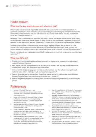 22
Guidelines for preventive activities in general practice
9th edition
Health inequity
What are the key equity issues and who is at risk?
Preconception care is especially important to adolescents and young women in vulnerable populations.24
Adolescent parenthood is more common in low socioeconomic groups and Aboriginal and Torres Strait Islander
communities, and is associated with poor birth outcomes and adverse health effects, including mental health
issues and substance misuse.25–29
Decreased folate supplementation is associated with being a woman from a lower socioeconomic group, being
an Aboriginal and Torres Strait Islander person, or being younger or from a rural area.30
Awareness of folic acid is
related to income, educational level and younger age.31,32
Other dietary supplements may follow similar gradients.
Smoking and alcohol use in pregnancy show socioeconomic gradients. Women who are young, on a low
income and of low socioeconomic status, Aboriginal and Torres Strait Islander women, single mothers, and
women experiencing addiction, violence and mental health issues are all more likely to smoke during pregnancy.33,34
Women from culturally and linguistically diverse (CALD) backgrounds are more likely to experience poorer perinatal
outcomes.36–38
What can GPs do?
•	 Provide youth-friendly care to adolescent parents through non-judgemental, competent, considerate and
respectful advice and services.39
•	 Offer women culturally appropriate resources, including in the mother’s own language, about health issues
and the health system, and consider the use of interpreters.
•	 Link women into English language and perinatal education courses, and offer cultural brokerage through
maternity liaison officers or bilingual health workers wherever possible.39
•	 Refer to ‘Antenatal care for Aboriginal and Torres Strait Islander women’ in the Australian Health Ministers’
Advisory Council’s Clinical practice guidelines: Antenatal care – Module 1.39
•	 Refer to the general principles of providing patient education and supporting health literacy in disadvantaged
groups.
References
1.	 Johnson K, Posner SF, Biermann J, et al.
Recommendations to improve preconception health
and health care – United States. MMWR Recomm Rep
2006;55(RR-6):1–23.
2.	 Lumley J, Chamberlain C, Dowswell T, Oliver S, Oakley
L, Watson L. Interventions for promoting smoking
cessation during pregnancy. Cochrane Database Syst
Rev 2009;3:CD001055.
3.	 National Health and Medical Research Council. Australian
guidelines to reduce health risks from drinking alcohol.
Canberra: NHMRC, 2009.
4.	 Lumley J, Watson L, Watson M, Bower C. Periconceptual
supplementation with folate and/or multivitamins for
preventing neural tube defects. Cochrane Database Syst
Rev 2001;3:CD001056.
5.	 National Health and Medical Research Council. Iodine
supplementation for pregnant and breastfeeding women.
Canberra: NHMRC, 2010. Available at www.nhmrc.
gov.au/_files_nhmrc/file/publications/synopses/new45_
statement.pdf [Accessed 8 December 2015].
6.	 Dean SV, Lassi ZS, Imam AM, Bhutta ZA. Preconception
care: Nutritional risks and interventions. Reprod Health
2014;11 Suppl 3:S3.
7.	 Australian Technical Advisory Group on Immunisation
(ATAGI). The Australian immunisation handbook. 10th edn
(2015 update). Canberra: Department of Health, 2015.
8.	 Australian Department of Health and Aged Care.
Prescribing medicines in pregnancy. 4th edn. Canberra:
Therapeutic Goods Administration, 1999.
9.	 Rogers JG. Evidence-based oral health promotion
resource. Melbourne: Prevention and Population Health
Branch, Department of Health, 2011.
10.	 Korenbrot CC, Steinberg A, Bender C, Newberry S.
Preconception care: A systematic review. Matern Child
Health Journal 2002;6(2):75–88.
11.	 Gjerdingen DK, Fontaine P. Preconception health care: A
critical task for family physicians. J Am Board Fam Pract
1991;4(4):237–50.
12.	 Hodgetts VA, Morris RK, Francis A, Gardosi J, Ismail
KM. Effectiveness of folic acid supplementation in
 