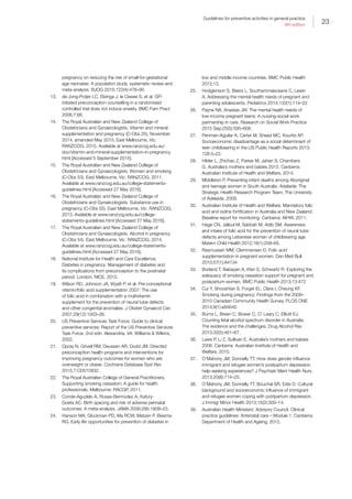 23
Guidelines for preventive activities in general practice
9th edition
pregnancy on reducing the risk of small-for-gestational
age neonates: A population study, systematic review and
meta-analysis. BJOG 2015;122(4):478–90.
13.	 de Jong-Potjer LC, Elsinga J, le Cessie S, et al. GP-
initiated preconception counselling in a randomised
controlled trial does not induce anxiety. BMC Fam Pract
2006;7:66.
14.	 The Royal Australian and New Zealand College of
Obstetricians and Gynaecologists. Vitamin and mineral
supplementation and pregnancy (C-Obs 25), November
2014, amended May 2015. East Melbourne, Vic:
RANZCOG, 2015. Available at www.ranzcog.edu.au/
doc/vitamin-and-mineral-supplementation-in-pregnancy.
html [Accessed 5 September 2015].
15.	 The Royal Australian and New Zealand College of
Obstetricians and Gynaecologists. Women and smoking
(C-Obs 53). East Melbourne, Vic: RANZCOG, 2011.
Available at www.ranzcog.edu.au/college-statements-
guidelines.html [Accessed 27 May 2016].
16.	 The Royal Australian and New Zealand College of
Obstetricians and Gynaecologists. Substance use in
pregnancy (C-Obs 55). East Melbourne, Vic: RANZCOG,
2013. Available at www.ranzcog.edu.au/college-
statements-guidelines.html [Accessed 27 May 2016].
17.	 The Royal Australian and New Zealand College of
Obstetricians and Gynaecologists. Alcohol in pregnancy
(C-Obs 54). East Melbourne, Vic: RANZCOG, 2014.
Available at www.ranzcog.edu.au/college-statements-
guidelines.html [Accessed 27 May 2016].
18.	 National Institute for Health and Care Excellence.
Diabetes in pregnancy: Management of diabetes and
its complications from preconception to the postnatal
period. London: NICE, 2015.
19.	 Wilson RD, Johnson JA, Wyatt P, et al. Pre-conceptional
vitamin/folic acid supplementation 2007: The use
of folic acid in combination with a multivitamin
supplement for the prevention of neural tube defects
and other congenital anomalies. J Obstet Gynaecol Can
2007;29(12):1003–26.
20.	 US Preventive Services Task Force. Guide to clinical
preventive services: Report of the US Preventive Services
Task Force. 2nd edn. Alexandria, VA: Williams  Wilkins,
2002.
21.	 Opray N, Grivell RM, Deussen AR, Dodd JM. Directed
preconception health programs and interventions for
improving pregnancy outcomes for women who are
overweight or obese. Cochrane Database Syst Rev
2015;7:CD010932.
22.	 The Royal Australian College of General Practitioners.
Supporting smoking cessation: A guide for health
professionals. Melbourne: RACGP, 2011.
23.	 Conde-Agudelo A, Rosas-Bermúdez A, Kafury-
Goeta AC. Birth spacing and risk of adverse perinatal
outcomes: A meta-analysis. JAMA 2006;295:1809–23.
24.	 Hanson MA, Gluckman PD, Ma RCW, Matzen P, Biesma
RG. Early life opportunities for prevention of diabetes in
low and middle income countries. BMC Public Health
2012;12.
25.	 Hodgkinson S, Beers L, Southammakosane C, Lewin
A. Addressing the mental health needs of pregnant and
parenting adolescents. Pediatrics 2014;133(1):114–22.
26.	 Payne NA, Anastas JW. The mental health needs of
low-income pregnant teens: A nursing-social work
partnership in care. Research on Social Work Practice
2015 Sep;25(5):595–606.
27.	 Penman-Aguilar A, Carter M, Snead MC, Kourtis AP.
Socioeconomic disadvantage as a social determinant of
teen childbearing in the US Public Health Reports 2013;
128:5–22.
28.	 Hilder L, Zhichao Z, Parker M, Jahan S, Chambers
G. Australia’s mothers and babies 2012. Canberra:
Australian Institute of Health and Welfare, 2014.
29.	 Middleton P. Preventing infant deaths among Aboriginal
and teenage women in South Australia. Adelaide: The
Strategic Health Research Program Team, The University
of Adelaide, 2009.
30.	 Australian Institute of Health and Welfare. Mandatory folic
acid and iodine fortification in Australia and New Zealand:
Baseline report for monitoring. Canberra: AIHW, 2011.
31.	 Hage CN, Jalloul M, Sabbah M, Adib SM. Awareness
and intake of folic acid for the prevention of neural tube
defects among Lebanese women of childbearing age.
Matern Child Health 2012;16(1):258–65.
32.	 Rasmussen MM, Clemmensen D. Folic acid
supplementation in pregnant women. Dan Med Bull
2010;57(1):A4134
33.	 Borland T, Babayan A, Irfan S, Schwartz R. Exploring the
adequacy of smoking cessation support for pregnant and
postpartum women. BMC Public Health 2013;13:472
34.	 Cui Y, Shooshtari S, Forget EL, Clara I, Cheung KF.
Smoking during pregnancy: Findings from the 2009–
2010 Canadian Community Health Survey. PLOS ONE
2014;9(1):e84640
35.	 Burns L, Breen C, Bower C, O’ Leary C, Elliott EJ.
Counting fetal alcohol spectrum disorder in Australia:
The evidence and the challenges. Drug Alcohol Rev
2013;32(5):461–67.
36.	 Laws P, Li Z, Sullivan E. Australia’s mothers and babies
2008. Canberra: Australian Institute of Health and
Welfare, 2010.
37.	 O’Mahony JM, Donnelly TT. How does gender influence
immigrant and refugee women’s postpartum depression
help-seeking experiences? J Psychiatr Ment Health Nurs
2013;20(8):714–25.
38.	 O’Mahony JM, Donnelly TT, Bouchal SR, Este D. Cultural
background and socioeconomic influence of immigrant
and refugee women coping with postpartum depression.
J Immigr Minor Health 2013;15(2):300–14.
39.	 Australian Health Ministers’ Advisory Council. Clinical
practice guidelines: Antenatal care – Module 1. Canberra:
Department of Health and Ageing, 2012.
 