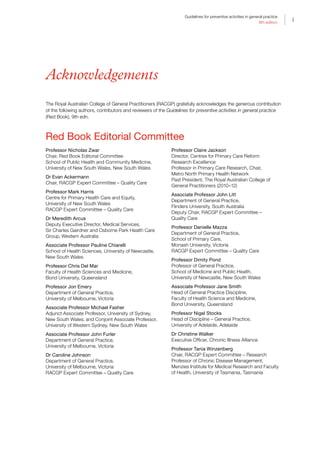 i
Guidelines for preventive activities in general practice
9th edition
i
Acknowledgements
The Royal Australian College of General Practitioners (RACGP) gratefully acknowledges the generous contribution
of the following authors, contributors and reviewers of the Guidelines for preventive activities in general practice
(Red Book), 9th edn.
Red Book Editorial Committee
Professor Nicholas Zwar
Chair, Red Book Editorial Committee
School of Public Health and Community Medicine,
University of New South Wales, New South Wales
Dr Evan Ackermann
Chair, RACGP Expert Committee – Quality Care
Professor Mark Harris
Centre for Primary Health Care and Equity,
University of New South Wales
RACGP Expert Committee – Quality Care
Dr Meredith Arcus
Deputy Executive Director, Medical Services,
Sir Charles Gairdner and Osborne Park Health Care
Group, Western Australia
Associate Professor Pauline Chiarelli
School of Health Sciences, University of Newcastle,
New South Wales
Professor Chris Del Mar
Faculty of Health Sciences and Medicine,
Bond University, Queensland
Professor Jon Emery
Department of General Practice,
University of Melbourne, Victoria
Associate Professor Michael Fasher
Adjunct Associate Professor, University of Sydney,
New South Wales; and Conjoint Associate Professor,
University of Western Sydney, New South Wales
Associate Professor John Furler
Department of General Practice,
University of Melbourne, Victoria
Dr Caroline Johnson
Department of General Practice,
University of Melbourne, Victoria
RACGP Expert Committee – Quality Care
Professor Claire Jackson
Director, Centres for Primary Care Reform
Research Excellence
Professor in Primary Care Research, Chair,
Metro North Primary Health Network
Past President, The Royal Australian College of
General Practitioners (2010–12)
Associate Professor John Litt
Department of General Practice,
Flinders University, South Australia
Deputy Chair, RACGP Expert Committee –
Quality Care
Professor Danielle Mazza
Department of General Practice,
School of Primary Care,
Monash University, Victoria
RACGP Expert Committee – Quality Care
Professor Dimity Pond
Professor of General Practice,
School of Medicine and Public Health,
University of Newcastle, New South Wales
Associate Professor Jane Smith
Head of General Practice Discipline,
Faculty of Health Science and Medicine,
Bond University, Queensland
Professor Nigel Stocks
Head of Discipline – General Practice,
University of Adelaide, Adelaide
Dr Christine Walker
Executive Officer, Chronic Illness Alliance
Professor Tania Winzenberg
Chair, RACGP Expert Committee – Research
Professor of Chronic Disease Management,
Menzies Institute for Medical Research and Faculty
of Health, University of Tasmania, Tasmania
 