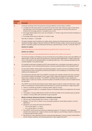 37
Guidelines for preventive activities in general practice
9th edition
Practice
Point Comment
e ‘Lift the lip’ screening tool for the prevention and early detection of tooth decay in children:
•	 Complete and also teach parents to simply lift the top lip of their child, looking for signs of tooth decay
(eg white lines on top of the teeth below the gumline, or discolouration of the teeth that cannot be
brushed off). Encourage parents to complete once a month
•	 Encourage dental hygiene twice a day: No toothpaste 17 months of age and low fluoride toothpaste up
to 5 years of age
•	 Encourage dental visits annually after 12 months of age
Also refer to Chapter 11. Oral health
f The latest Australian recommendations for healthy eating, drinking and physical exercise are summarised in
The Royal Australian College of General Practitioners’ (RACGP) Smoking, nutrition, alcohol and physical activity
(SNAP): A population guide to the behavioural risk factors in general practice, 2nd edn, in particular, Table 1554
Nutrition for babies:
www.eatforhealth.gov.au/sites/default/files/files/the_guidelines/n55e_infant_brochure.pdf
Nutrition for children:
www.eatforhealth.gov.au/sites/default/files/files/the_guidelines/n55f_children_brochure.pdf
g The American Academy of Pediatrics has recommended the annual plotting of body mass index (BMI) for all
patients aged ≥2 years. Be aware that small errors in measuring either height/length or weight cause large
errors in the position of the calculated BMI on the BMI percentile chart. This is because percentile lines are
crowded together in the preschool ages
h An Australian randomised controlled trial (RCT) demonstrated that a coordinated cross-agency system of
parenting support, which included general practice, produced meaningful effects at the population level56
i For pre-school children, family support and parenting programs continue to be the most effective method
of preventing the onset of emotional and behavioural problems, which predispose to mental illness in later
childhood and adolescence32,56
j The US Preventive Services Task Force (USPSTF) concludes with moderate certainty that vision screening
for all children at least once between 3 and 5 years of age to detect the presence of amblyopia or its risk
factors has a moderate net benefit.57
The USPSTF concludes that the benefits of vision screening for
children aged 3 years are uncertain, and that the balance of benefits and harms cannot be determined for
this age group
k The USPSTF recommends that clinicians screen children aged ≥6 years for obesity and offer them or refer
them to comprehensive, intensive behavioural interventions to promote improvement in weight status (B)45
•	 There is a moderate net benefit for screening children aged 6–18 years
•	 As a screening tool, BMI is an ‘acceptable measure for identifying children and adolescents with excess
weight’45
•	 ‘Overweight’ is having a BMI between the 85th and 94th percentiles for the individual’s age and gender
•	 ‘Obesity’ is having a BMI 95th percentile for age and gender
l Mental, emotional, behavioural disorder in Australian young people
•	 Fifty per cent of adult disorders have onset by 14 years of age
•	 Between 14% and 18% of children and young people experience mental health problems of clinical
significance
•	 Depression and coping with stress are priorities for:
–– 16% of those aged 11–14 years
–– 21% of those aged 15–19 years58
•	 The USPSTF recommends the screening of adolescents (aged 12–18 years) for major depressive
disorder when systems are in place to ensure accurate diagnosis, psychotherapy (cognitive, behavioural
or interpersonal) and follow-up (B)59
•	 Risk factors for major depressive disorder include parental depression, having comorbid mental health or
chronic medical conditions, and having experienced a major negative life event59
 