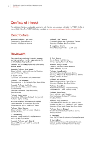 ii
Guidelines for preventive activities in general practice
9th edition
Conflicts of interest
This publication has been produced in accordance with the rules and processes outlined in the RACGP Conflict of
Interest (COI) Policy. The RACGP COI Policy is available at www.racgp.org.au/support/policies/organisational
Contributors
Associate Professor Lena Sanci
Department of General Practice,
University of Melbourne, Victoria
Professor Lindy Clemson
Professor in Ageing and Occupational Therapy,
University of Sydney, New South Wales
Dr Magdalena Simonis
RACGP Expert Committee – Quality Care
Reviewers
We gratefully acknowledge the expert reviewers
and representatives from the organisations who
contributed scholarly feedback.
Members of RACGP Aboriginal and Torres Strait
Islander Health
Associate Professor Anne Abbott
School of Public Health and Preventive Medicine,
Monash University, Victoria
Dr Stuart Aitken
Gold Coast Sexual Health Clinic, Queensland
Professor Craig Anderson
George Institute for Global Health, New South Wales
Associate Professor Nick Antic
Clinical Director of the Adelaide Institute
for Sleep Health
President Australasian Sleep Association,
South Australia
Professor Kaarin Anstey
ANU College of Medicine, Biology  Environment,
Australian Capital Territory
Associate Professor Kristine Barlow-Stewart
Genetic Medicine, Northern Clinical School,
Sydney Medical School, New South Wales
Professor Adrian Bauman
School of Public Health, University of Sydney,
New South Wales
Dr Glenise Berry
Australian  New Zealand Society for Geriatric
Medicine, New South Wales
Associate Professor Mark Bolland
School of Medicine, University of Auckland,
New Zealand
Dr Chris Bourne
Sydney Sexual Health Centre,
Sydney Hospital, New South Wales
Professor Hanny Calache
Centre for Population Health Research,
Deakin University, Victoria
Professor Henry Brodaty
Dementia Collaborative Research Centre,
University of New South Wales and Prince of Wales
Hospital, New South Wales
Professor Ian Caterson
Boden Institute, Charles Perkins Centre,
University of Sydney, New South Wales
Professor Derek Chew
Professor of Cardiology, Flinders University,
Flinders Medical Centre, South Australia
Professor Rufus Clarke
Faculty of Public Health Medicine,
Royal Australasian College of Physicians,
New South Wales
Professor Jacqueline Close
Consultant Geriatrician, Prince of Wales Hospital,
Director, Falls and Injury Prevention Group, NeuRA,
University of New South Wales, New South Wales
Professor Stephen Colagiuri
Director, Boden Institute, University of Sydney,
New South Wales
Dr Gary Deed
Chair, RACGP Specific Interests – Diabetes Network
Dr Joanne Dixon
National Clinical Director, Clinical Leader Genetic
Services, Genetic Health Service New Zealand
 