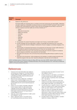 38
Guidelines for preventive activities in general practice
9th edition
Practice
Point Comment
m Assess for risky behaviours
Promoting health and minimising harm is a whole-of-community opportunity and responsibility. Celebrating
strengths, explaining confidentiality (including its limits) and using the HE2
ADS3
framework60
(refer to below)
to explore with young people the context in which they live are strategies that are likely to improve the
clinician’s capacity to promote health and minimise morbidity (C):61,62
–– Home
–– Education/employment
–– Eating and exercise
–– Activities
–– Drugs
–– Sexuality
–– Suicide
–– Safety
•	 Young people who present frequently are at higher risk of having a mental health problem63
•	 Provide messages that encourage delay in initiation of potentially risky behaviours and, at the same
time, promote risk-reduction strategies if adolescents choose to engage or are already engaging in the
behaviour
•	 Use principles of motivational interviewing in the assessment and discussion of risky health behaviours
with adolescent patients (including safe practice for those who are sexually active)
•	 Be familiar with the resources in the community that provide harm reduction programs for substance
abuse, pregnancy prevention, injury prevention and road safety
•	 Be familiar with resources in the community that provide parenting skills training for parents of young
people
•	 Advocate for the introduction, further development and evaluation of evidence-based prevention and
treatment programs that use a harm reduction philosophy in schools and communities (C)
ASCIA, Australasian Society of Clinical Immunology and Allergy; BMI, body mass index; NHMRC, National Health and Medical
Research Council; PEDS, parents’ evaluation of developmental status; PND, postnatal depression; RCT, randomised controlled trial;
USPSTF, US Preventive Services Task Force
References
1.	 Centre for Community Child Health. Early childhood
and the lifecourse. Parkville, Vic: The Royal Children’s
Hospital, Melbourne, 2006. Available at www.rch.org.
au/emplibrary/ccch/PB1_Earlychood_lifecourse.pdf
[Accessed 25 May 2016].
2.	 Marmot M. Fair society, healthy lives – The Marmot
review. London: University College London, 2010.
Available at www.instituteofhealthequity.org/projects/fair-
society-healthy-lives-the-marmot-review [Accessed 25
May 2016].
3.	 Hayes A. The ‘two worlds’ of Australian childhoods:
Current research insights into early opportunities,
challenges and life chances. Melbourne: National
Investment for the Early Years/Centre for Community
Child Health Conference and The Royal Children’s
Hospital, Melbourne, 2011.
4.	 Patton GC, Viner R. Pubertal transitions in health. Lancet
2007;369(9567):1130–39.
5.	 Tylee A, Haller DM, Graham T, Churchill R, Sanci
LA. Youth-friendly primary-care services: How are
we doing and what more needs to be done? Lancet
2007;369(9572):1565–73.
6.	 Kuhlthau KA, Bloom S, Van Cleave J, et al. Evidence
for family-centered care for children with special
health care needs: A systematic review. Acad Pediatr
2011;11(2):136–43.
7.	 Hadland SE, Long WE. A systematic review of the
medical home for children without special health care
needs. Matern Child Health J 2014;18(4):891–98.
8.	 Long WE, Bauchner H, Sege RD, Cabral HJ, Garg A. The
value of the medical home for children without special
health care needs. Pediatrics 2012;129(1):87–98.
9.	 Barros FC, Victora CG, Scherpbier RW, Gwatkin D.
Health and nutrition of children: Equity and social
determinants. In: Blas E, Kurup AS, editors. Equity, social
determinants and public health programmes. Geneva:
World Health Organization, 2010; p. 49–75.
10.	 Australian Institute of Health and Welfare.. Australia’s
health 2014. Canberra: AIHW, 2014.
 
