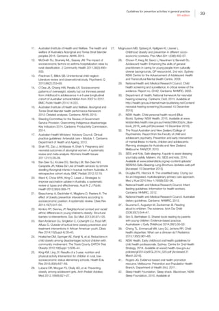 39
Guidelines for preventive activities in general practice
9th edition
11.	 Australian Institute of Health and Welfare. The health and
welfare of Australia’s Aboriginal and Torres Strait Islander
peoples 2015. Canberra: AIHW, 2015.
12.	 McGrath RJ, Stransky ML, Seavey JW. The impact of
socioeconomic factors on asthma hospitalization rates by
rural classification. J Community Health 2011;36(3):495–
503.
13.	 Friedman E, Billick SB. Unintentional child neglect:
Literature review and observational study. Psychiatric Q
2015;86(2):253–59.
14.	 O’Dea JA, Chiang HW, Peralta LR. Socioeconomic
patterns of overweight, obesity but not thinness persist
from childhood to adolescence in a 6-year longitudinal
cohort of Australian schoolchildren from 2007 to 2012.
BMC Public Health 2014;14:222.
15.	 Australian Institute of Health and Welfare. Aboriginal and
Torres Strait Islander health performance framework
2012: Detailed analyses. Canberra: AIHW, 2013.
16.	 Steering Committee for the Review of Government
Service Provision. Overcoming Indigenous disadvantage:
Key indicators 2014. Canberra: Productivity Commission,
2014.
17.	 Australian Health Ministers’ Advisory Council. Clinical
practice guidelines: Antenatal care – Module 1. Canberra:
Department of Health and Ageing, 2012.
18.	 Shah PS, Zao J, Al-Wassia H, Shah V. Pregnancy and
neonatal outcomes of aboriginal women: A systematic
review and meta-analysis. Womens Health Issues
2011;21(1):28–39.
19.	 Bar-Zeev SJ, Kruske SG, Barclay LM, Bar-Zeev NH,
Carapetis JR, Kildea SV. Use of health services by remote
dwelling Aboriginal infants in tropical northern Australia: A
retrospective cohort study. BMC Pediatr 2012;12:19.
20.	 Ward K, Chow MYK, King C, Leask J. Strategies to
improve vaccination uptake in Australia, a systematic
review of types and effectiveness. Aust N Z J Public
Health 2012;36(4):369–77.
21.	 Beauchamp A, Backholer K, Magliano D, Peeters A. The
effect of obesity prevention interventions according to
socioeconomic position: A systematic review. Obes Rev
2014;15(7):541–54.
22.	 Kimbro RT, Denney JT. Neighborhood context and racial/
ethnic differences in young children’s obesity: Structural
barriers to interventions. Soc Sci Med 2013;95:97–105.
23.	 Barr-Anderson DJ, Singleton C, Cotwright CJ, Floyd MF,
Affuso O. Outside-of-school time obesity prevention and
treatment interventions in African American youth. Obes
Rev 2014;15(Suppl 4):26–45.
24.	 Hoelscher DM, Springer AE, Ranjit N, et al. Reductions in
child obesity among disadvantaged school children with
community involvement: The Travis County CATCH Trial.
Obesity 2010;18(Suppl 1):S36–44.
25.	 King KM, Ling JY. Results of a 3-year, nutrition and
physical activity intervention for children in rural, low-
socioeconomic status elementary schools. Health Edu
Res 2015;30(4):647–59.
26.	 Lubans DR, Morgan PJ, Okely AD, et al. Preventing
obesity among adolescent girls. Arch Pediatr Adolesc
Med 2012;166(9):821–27.
27.	 Magnusson MB, Sjoberg A, Kjellgren KI, Lissner L.
Childhood obesity and prevention in different socio-
economic contexts. Prev Med 2011;53(6):402–07.
28.	 Chown P, Kang M, Sanci L, Newnham V, Bennett DL.
Adolescent health: Enhancing the skills of general
practitioners in caring for young people from culturally
diverse backgrounds, GP resource kit. 2nd edn. Sydney:
NSW Centre for the Advancement of Adolescent Health
and Transcultural Mental Health Centre, 2008.
29.	 National Health and Medical Research Council. Child
health screening and surveillance: A critical review of the
evidence. Report no. CH42. Canberra: NHMRC, 2002.
30.	 Department of Health. National framework for neonatal
hearing screening. Canberra: DoH, 2013. Available at
http://health.gov.au/internet/main/publishing.nsf/Content/
neonatal-hearing-screening [Accessed 15 December
2015].
31.	 NSW Health. Child personal health record (Blue
Book). Sydney: NSW Health, 2015. Available at www.
kidsfamilies.health.nsw.gov.au/media/296430/phr_blue-
book_2015_web.pdf [Accessed 15 December 2015].
32.	 The Royal Australian and New Zealand College of
Psychiatrists. Report from the Faculty of child and
adolescent psychiatry. Prevention and early intervention
of mental illness in infants, children and adolescents:
Planning strategies for Australia and New Zealand.
Melbourne: RANZCP, 2010.
33.	 SIDS and Kids. Safe sleeping: A guide to assist sleeping
your baby safely. Malvern, Vic: SIDS and kids, 2014.
Available at www.sidsandkids.org/wp-content/uploads/
SIDS053-Safe-Sleeping-Long-Brochure-Updates-web.pdf
[Accessed 15 December 2015].
34.	 Douglas PS, Hiscock H. The unsettled baby: Crying out
for an integrated, multidisciplinary primary care approach.
Med J Aust 2010 Nov 1;193(9):533–36.
35.	 National Health and Medical Research Council. Infant
feeding guidelines: Information for health workers.
Canberra: NHMRC, 2012.
36.	 National Health and Medical Research Council. Australian
dietary guidelines. Canberra: NHMRC, 2013.
37.	 Duursma E, Augustyn M, Zuckerman B. Reading
aloud to children: The evidence. Arch Dis Child
2008;93(7):544–47.
38.	 Sim S, Berthelsen D. Shared book reading by parents
with young children: Evidence-based practice.
Australasian J Early Childhood 2014;39(1):50–55.
39.	 Cheng TL, Emmanuel MA, Levy DJ, Jenkins RR. Child
health disparities: What can a clinician do? Pediatrics
2015;136(5):961–68.
40.	 NSW Health. Early childhood oral health guidelines for
child health professionals. Sydney: Centre for Oral Health
Strategy, 2014. Available at www0.health.nsw.gov.au/
policies/gl/2014/pdf/GL2014_020.pdf [Accessed 21
March 2016].
41.	 Rogers JG. Evidence-based oral health promotion
resource. Melbourne: Prevention and Population Health
Branch, Department of Health (Vic), 2011.
42.	 Sleep Health Foundation. Sleep shack. Blacktown, NSW:
Sleep Foundation, 2015. Available at
 