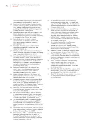 40
Guidelines for preventive activities in general practice
9th edition
www.sleephealthfoundation.org.au/public-information/
more/sleepshack.html [Accessed 25 May 2016].
43.	 Department of Health. Australia’s physical activity and
sedentary behaviour guidelines, 2014. Canberra: DOH,
2014. Available at www.health.gov.au/internet/main/
publishing.nsf/content/health-pubhlth-strateg-phys-act-
guidelines [Accessed 21 March 2016].
44.	 National Institute for Health and Care Excellence. CG43
Obesity: Guidance on the prevention, identification,
assessment and management of overweight and obesity
in adults and children. London: NICE, 2006.
45.	 Barton M. Screening for obesity in children
and adolescents: US Preventive Services Task
Force recommendation statement. Pediatrics
2010;125(2):361–67.
46.	 Kendrick D. Preventing injuries in children: Cluster
randomized controlled trial in primary care. BMJ
1999;318(7189):980–83.
47.	 Clamp M, Kendrick D. A randomized controlled trial of
general practitioner safety advice for families with children
under 5 years. BMJ 1998;316(7144):1576–79.
48.	 beyondblue. Clinical practice guidelines for depression
and related disorders – Anxiety, bipolar disorder and
puerperal psychosis – in the perinatal period. A guideline
for primary care health professionals. Hawthorn, Vic:
beyondblue, 2011. Available at www.beyondblue.org.
au/health-professionals/clinical-practice-guidelines
[Accessed 21 March 2016].
49.	 Bakermans-Kranenburg MJ, van IJzendoorn MH,
Juffer F. Less is more: Meta-analyses of sensitivity
and attachment interventions in early childhood.
Psychological Bulletin 2003;129(2):195–215.
50.	 Milgrom J, Ericksen J, McCarthy RM, Gemmill AW.
Stressful impact of depression on early mother–infant
relations. Stress Health 2006;22:229–38.
51.	 Australasian Society of Clinical Immunology and Allergy.
Guidelines for allergy prevention in infants. Balgowlah,
NSW: ASCIA 2016. Available at www.allergy.org.au/
images/pcc/ASCIA_PCC_Guidelines_Allergy_Prevention_
Infants_2016.pdf [Accessed 21 March 2016].
52.	 Glascoe FP. If you don’t ask: Parents may not tell:
Noticing problems vs expressing concerns. Arch Pediatr
Adolesc Med 2006;160:220.
53.	 McLean K, Goldfeld S, Molloy C, Wake M, Oberklaid
F. Screening and surveillance in early childhood health:
Rapid review of evidence for effectiveness and efficiency
of models. Ultimo, NSW: The Sax Institute, 2014.
54.	 The Royal Australian College of General Practitioners.
Smoking, nutrition, alcohol, physical activity (SNAP): A
population health guide to behavioural risk factors in
general practice. 2nd edn. East Melbourne, Vic: RACGP,
2015.
55.	 Sanders MR, Ralph A, Thompson R, et al. Every family: A
public health approach to promoting children’s wellbeing.
Brisbane: University of Queensland, 2007.
56.	 Brookes-Gunn J, Berlin LJ, Fuligni AS. Early childhood
intervention programs: What about the family? In:
Shonkoff JP, Meisels SJ, editors. Handbook of early
childhood intervention. 2nd edn. New York: Cambridge
University Press, 2000; p. 549–88.
57.	 US Preventive Services Task Force. Screening for
visual impairment in children ages 1 to 5 years: Topic
page. Rockville, MD: USPSTF, 2011. Available at www.
uspreventiveservicestaskforce.org/uspstf/uspsvsch.htm
[Accessed 25 May 2016]
58.	 Australian Infant Child Adolescent and Family Mental
Health Association. Improving the mental health of
infants, children and adolescents in Australia. Position
paper of the Australian Infant, Child, Adolescent
and Family Mental Health Association Ltd. Adelaide:
AICAFMHA, 2011. Available at www.emergingminds.
com.au/images/About-Us/AICAFMHA_pos_paper_final.
pdf [Accessed 25 May 2016].
59.	 US Preventive Services Task Force. Depression
in children and adolescents: Screening.
Rockville, MD: USPSTF, 2016. Available at www.
uspreventiveservicestaskforce.org/uspstf/uspschdepr.
htm [Accessed 25 May 2016 June].
60.	 Goldenring J, Rosen D. Getting into adolescent heads:
An essential update. Contemp Pediatr 2004;21:64.
61.	 McDermott B, Baigent M, Chanen A, et al. beyondblue
Expert Working Committee, Clinical practice guidelines:
Depression in adolescents and young adults. Hawthorn,
Vic: beyondblue, 2010.
62.	 Sanci L, Chondros P, Sawyer S, et al. Responding
to young people’s health risks in primary care:
A cluster randomised trial of training clinicians in
screening and motivational interviewing . PLOS ONE
2015;10(9):e0137581.
63.	 McNeill YL, Gillies ML, Wood SF. Fifteen year olds at risk
of parasuicide or suicide: How can we identify them in
general practice? Fam Pract 2002;19(5):461–65.
64.	 Stanton A, Grimshaw G. Tobacco cessation interventions
for young people. Cochrane Database Syst Rev
2013;8:CD003289.
 