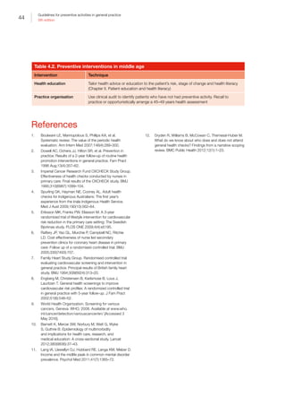 44
Guidelines for preventive activities in general practice
9th edition
Table 4.2. Preventive interventions in middle age
Intervention Technique
Health education Tailor health advice or education to the patient’s risk, stage of change and health literacy
(Chapter II. Patient education and health literacy)
Practice organisation Use clinical audit to identify patients who have not had preventive activity. Recall to
practice or opportunistically arrange a 45–49 years health assessment
References
1.	 Boulware LE, Marinopolous S, Phillips KA, et al.
Systematic review: The value of the periodic health
evaluation. Ann Intern Med 2007;146(4):289–300.
2.	 Dowell AC, Ochera JJ, Hilton SR, et al. Prevention in
practice: Results of a 2-year follow-up of routine health
promotion interventions in general practice. Fam Pract
1996 Aug;13(4):357–62.
3.	 Imperial Cancer Research Fund OXCHECK Study Group.
Effectiveness of health checks conducted by nurses in
primary care: Final results of the OXCHECK study. BMJ
1995;310(6987):1099–104.
4.	 Spurling GK, Hayman NE, Cooney AL. Adult health
checks for Indigenous Australians: The first year’s
experience from the Inala Indigenous Health Service.
Med J Aust 2009;190(10):562–64.
5.	 Eriksson MK, Franks PW, Eliasson M. A 3-year
randomized trial of lifestyle intervention for cardiovascular
risk reduction in the primary care setting: The Swedish
Bjorknas study. PLOS ONE 2009;4(4):e5195.
6.	 Raftery JP, Yao GL, Murchie P, Campbell NC, Ritchie
LD. Cost effectiveness of nurse led secondary
prevention clinics for coronary heart disease in primary
care: Follow up of a randomised controlled trial. BMJ
2005;330(7493):707.
7.	 Family Heart Study Group. Randomised controlled trial
evaluating cardiovascular screening and intervention in
general practice: Principal results of British family heart
study. BMJ 1994;308(6924):313–20.
8.	 Engberg M, Christensen B, Karlsmose B, Lous J,
Lauritzen T. General health screenings to improve
cardiovascular risk profiles: A randomized controlled trial
in general practice with 5-year follow-up. J Fam Pract
2002;51(6):546–52.
9.	 World Health Organization. Screening for various
cancers. Geneva: WHO, 2008. Available at www.who.
int/cancer/detection/variouscancer/en/ [Accessed 3
May 2016].
10.	 Barnett K, Mercer SW, Norbury M, Watt G, Wyke
S, Guthrie B. Epidemiology of multimorbidity
and implications for health care, research, and
medical education: A cross-sectional study. Lancet
2012;380(9836):37–43.
11.	 Lang IA, Llewellyn DJ, Hubbard RE, Langa KM, Melzer D.
Income and the midlife peak in common mental disorder
prevalence. Psychol Med 2011;41(7):1365–72.
12.	 Dryden R, Williams B, McCowan C, Themessl-Huber M.
What do we know about who does and does not attend
general health checks? Findings from a narrative scoping
review. BMC Public Health 2012;12(1):1–23.
 