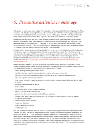 45
Guidelines for preventive activities in general practice
9th edition
5. Preventive activities in older age
Older people are at increased risk of multiple chronic conditions that may impair their function and quality of life. Those
living alone, with difficulties accessing healthcare, with poor mobility and with limited financial support are particularly
vulnerable.1
Their health problems may be exacerbated by poor nutrition, poor oral health,2
lack of physical activity,3
taking multiple medications4,5
and lack of sun exposure,6
all of which can be addressed in preventive activities.
Older people may rely on the help and support of carers and family. Carers, particularly carers for people with
dementia or depression, are at risk of depression, anxiety, emotional distress, loneliness and isolation, but their
healthcare needs are often overlooked.7–11
Their need for support should be assessed when possible (C) and
appropriate referral instituted.12
Carer support resources are helpful for carer wellbeing and may delay the need for
the older person who is receiving care to be relocated to a residential facility.7,13–15
People should be advised to plan as much as possible for their care as they get older to prevent family disruption
in episodes of illness as well as unpleasant and undesired acute care interventions. This includes organising
wills, financial enduring power of attorney, and the equivalent documentation for health and care (called enduring
guardianship in some jurisdictions), and an advance care plan.16
The Royal Australian College of General
Practitioners’ (RACGP) position statement on the incorporation of advance care planning into routine general
practice is available at www.racgp.org.au/download/documents/Policies/Clinical/advancedcareplanning_
positionstatement.pdf
Medication-related problems may cause unnecessary hospital admissions, adverse drug reactions and other
adverse outcomes for older people living in the community.17
General practitioners (GPs) should review medications
in older people, particularly for vulnerable groups. Vulnerability factors include:
•	 recent discharge from hospital or other facility
•	 significant changes made to medication treatment regimen in the past three months
•	 high-risk drug groups (eg those with a narrow therapeutic index and those that cause xerostomia)
•	 confusion/cognitive impairment or dementia
•	 other causes of difficulty managing medications including literacy, language issues, dexterity problems, sight
impairment
•	 inability to manage therapeutic devices
•	 history of falls
•	 currently taking five or more regular medications
•	 taking 12 doses of medication per day
•	 patients attending multiple doctors including GPs and specialists
•	 disease states where medication management is an important process of care (chronic kidney disease,
congestive cardiac failure)18
•	 multiple chronic medical problems
•	 regular use of alcohol
•	 previous adverse drug reaction
•	 anticholinergic load.
GPs may consider a medication review, in particular focusing on reducing medications and anticholinergic load.
The most successful interventions were delivered by small numbers of pharmacists working in close liaison with
primary care doctors (III, C).19
The review should include consideration of the need for each medication; issues
around patient compliance and understanding of the medication; screening for side effects, particularly falls and
cognitive impairment; and consideration of the use of aids such as dosette boxes and Webster packaging. A
review of the combined anticholinergic and sedative loads of the medications may also be done, as anticholinergic
and sedative loads increase the rate of confusion and other adverse side effects.20–23
This process is often referred
to as ‘deprescribing’.24
 