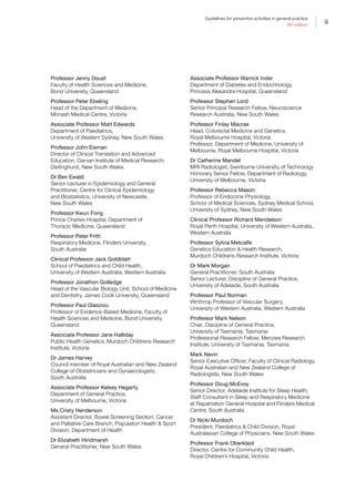 iii
Guidelines for preventive activities in general practice
9th edition
Professor Jenny Doust
Faculty of Health Sciences and Medicine,
Bond University, Queensland
Professor Peter Ebeling
Head of the Department of Medicine,
Monash Medical Centre, Victoria
Associate Professor Matt Edwards
Department of Paediatrics,
University of Western Sydney, New South Wales
Professor John Eisman
Director of Clinical Translation and Advanced
Education, Garvan Institute of Medical Research,
Darlinghurst, New South Wales
Dr Ben Ewald
Senior Lecturer in Epidemiology and General
Practitioner, Centre for Clinical Epidemiology
and Biostatistics, University of Newcastle,
New South Wales
Professor Kwun Fong
Prince Charles Hospital, Department of
Thoracic Medicine, Queensland
Professor Peter Frith
Respiratory Medicine, Flinders University,
South Australia
Clinical Professor Jack Goldblatt
School of Paediatrics and Child Health,
University of Western Australia, Western Australia
Professor Jonathon Golledge
Head of the Vascular Biology Unit, School of Medicine
and Dentistry, James Cook University, Queensland
Professor Paul Glasziou
Professor of Evidence-Based Medicine, Faculty of
Health Sciences and Medicine, Bond University,
Queensland
Associate Professor Jane Halliday
Public Health Genetics, Murdoch Childrens Research
Institute, Victoria
Dr James Harvey
Council member of Royal Australian and New Zealand
College of Obstetricians and Gynaecologists,
South Australia
Associate Professor Kelsey Hegarty
Department of General Practice,
University of Melbourne, Victoria
Ms Cristy Henderson
Assistant Director, Bowel Screening Section, Cancer
and Palliative Care Branch, Population Health  Sport
Division, Department of Health
Dr Elizabeth Hindmarsh
General Practitioner, New South Wales
Associate Professor Warrick Inder
Department of Diabetes and Endocrinology,
Princess Alexandra Hospital, Queensland
Professor Stephen Lord
Senior Principal Research Fellow, Neuroscience
Research Australia, New South Wales
Professor Finlay Macrae
Head, Colorectal Medicine and Genetics,
Royal Melbourne Hospital, Victoria
Professor, Department of Medicine, University of
Melbourne, Royal Melbourne Hospital, Victoria
Dr Catherine Mandel
MRI Radiologist, Swinburne University of Technology
Honorary Senior Fellow, Department of Radiology,
University of Melbourne, Victoria
Professor Rebecca Mason
Professor of Endocrine Physiology,
School of Medical Sciences, Sydney Medical School,
University of Sydney, New South Wales
Clinical Professor Richard Mendelson
Royal Perth Hospital, University of Western Australia,
Western Australia
Professor Sylvia Metcalfe
Genetics Education  Health Research,
Murdoch Childrens Research Institute, Victoria
Dr Mark Morgan
General Practitioner, South Australia
Senior Lecturer, Discipline of General Practice,
University of Adelaide, South Australia
Professor Paul Norman
Winthrop Professor of Vascular Surgery,
University of Western Australia, Western Australia
Professor Mark Nelson
Chair, Discipline of General Practice,
University of Tasmania, Tasmania
Professional Research Fellow, Menzies Research
Institute, University of Tasmania, Tasmania
Mark Nevin
Senior Executive Officer, Faculty of Clinical Radiology,
Royal Australian and New Zealand College of
Radiologists, New South Wales
Professor Doug McEvoy
Senior Director, Adelaide Institute for Sleep Health;
Staff Consultant in Sleep and Respiratory Medicine
at Repatriation General Hospital and Flinders Medical
Centre, South Australia
Dr Nicki Murdoch
President, Paediatrics  Child Division, Royal
Australasian College of Physicians, New South Wales
Professor Frank Oberklaid
Director, Centre for Community Child Health,
Royal Children’s Hospital, Victoria
 