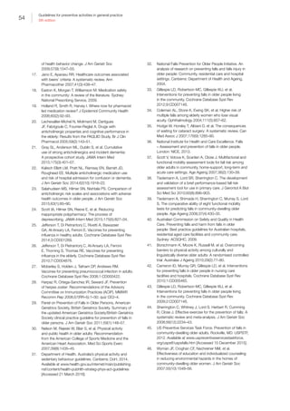 54
Guidelines for preventive activities in general practice
9th edition
of health behavior change. J Am Geriatr Soc
2009;57(9):1547–55.
17.	 Jano E, Aparasu RR. Healthcare outcomes associated
with beers’ criteria: A systematic review. Ann
Pharmacother 2007;41(3):438–47.
18.	 Easton K, Morgan T, Williamson M. Medication safety
in the community: A review of the literature. Sydney:
National Prescribing Service, 2009.
19.	 Holland R, Smith R, Harvey I. Where now for pharmacist
led medication review? J Epidemiol Community Health
2006;60(2):92–93.
20.	 Lechevallier-Michel N, Molimard M, Dartigues
JF, Fabrigoule C, Fourrier-Reglat A. Drugs with
anticholinergic properties and cognitive performance in
the elderly: Results from the PAQUID Study. Br J Clin
Pharmacol 2005;59(2):143–51.
21.	 Gray SL, Anderson ML, Dublin S, et al. Cumulative
use of strong anticholinergics and incident dementia:
A prospective cohort study. JAMA Intern Med
2015;175(3):401–07.
22.	 Kalisch Ellett LM, Pratt NL, Ramsay EN, Barratt JD,
Roughead EE. Multiple anticholinergic medication use
and risk of hospital admission for confusion or dementia.
J Am Geriatr Soc 2014;62(10):1916–22.
23.	 Salahudeen MS, Hilmer SN, Nishtala PS. Comparison of
anticholinergic risk scales and associations with adverse
health outcomes in older people. J Am Geriatr Soc
2015;63(1):85–90.
24.	 Scott IA, Hilmer SN, Reeve E, et al. Reducing
inappropriate polypharmacy: The process of
deprescribing. JAMA Intern Med 2015;175(5):827–34.
25.	 Jefferson T, Di Pietrantonj C, Rivetti A, Bawazeer
GA, Al-Ansary LA, Ferroni E. Vaccines for preventing
influenza in healthy adults. Cochrane Database Syst Rev
2014;3:CD001269.
26.	 Jefferson T, Di Pietrantonj C, Al-Ansary LA, Ferroni
E, Thorning S, Thomas RE. Vaccines for preventing
influenza in the elderly. Cochrane Database Syst Rev
2010;7:CD004876.
27.	 Moberley S, Holden J, Tatham DP, Andrews RM.
Vaccines for preventing pneumococcal infection in adults.
Cochrane Database Syst Rev 2008;1:CD000422.
28.	 Harpaz R, Ortega-Sanchez IR, Seward JF. Prevention
of herpes zoster: Recommendations of the Advisory
Committee on Immunization Practices (ACIP). MMWR
Recomm Rep 2008;57(RR–5):1–30; quiz CE2–4.
29.	 Panel on Prevention of Falls in Older Persons, American
Geriatrics Society, British Geriatrics Society. Summary of
the updated American Geriatrics Society/British Geriatrics
Society clinical practice guideline for prevention of falls in
older persons. J Am Geriatr Soc 2011;59(1):148–57.
30.	 Nelson M, Rejeski W, Blair S, et al. Physical activity
and public health in older adults: Recommendation
from the American College of Sports Medicine and the
American Heart Association. Med Sci Sports Exerc
2007;39(8):1435–45.
31.	 Department of Health. Australia’s physical activity and
sedentary behaviour guidelines. Canberra: DoH, 2014.
Available at www.health.gov.au/internet/main/publishing.
nsf/content/health-pubhlth-strateg-phys-act-guidelines
[Accessed 21 March 2016].
32.	 National Falls Prevention for Older People Initiative. An
analysis of research on preventing falls and falls injury in
older people: Community, residential care and hospital
settings. Canberra: Department of Health and Ageing,
2004.
33.	 Gillespie LD, Robertson MC, Gillespie WJ, et al.
Interventions for preventing falls in older people living
in the community. Cochrane Database Syst Rev
2012;9:CD007146.
34.	 Coleman AL, Stone K, Ewing SK, et al. Higher risk of
multiple falls among elderly women who lose visual
acuity. Ophthalmology 2004;111(5):857–62.
35.	 Hodge W, Horsley T, Albiani D, et al. The consequences
of waiting for cataract surgery: A systematic review. Can
Med Assoc J 2007;176(9):1285–90.
36.	 National Institute for Health and Care Excellence. Falls
– Assessment and prevention of falls in older people.
London: NICE, 2013.
37.	 Scott V, Votova K, Scanlan A, Close J. Multifactorial and
functional mobility assessment tools for fall risk among
older adults in community, home-support, long-term and
acute care settings. Age Ageing 2007;36(2):130–39.
38.	 Tiedemann A, Lord SR, Sherrington C. The development
and validation of a brief performance-based fall risk
assessment tool for use in primary care. J Gerontol A Biol
Sci Med Sci 2010;65(8):896–903.
39.	 Tiedemann A, Shimada H, Sherrington C, Murray S, Lord
S. The comparative ability of eight functional mobility
tests for predicting falls in community-dwelling older
people. Age Ageing 2008;37(4):430–35.
40.	 Australian Commission on Safety and Quality in Health
Care. Preventing falls and harm from falls in older
people: Best practice guidelines for Australian hospitals,
residential aged care facilities and community care.
Sydney: ACSQHC, 2009.
41.	 Borschmann K, Moore K, Russell M, et al. Overcoming
barriers to physical activity among culturally and
linguistically diverse older adults: A randomised controlled
trial. Australas J Ageing 2010;29(2):77–80.
42.	 Cameron ID, Murray GR, Gillespie LD, et al. Interventions
for preventing falls in older people in nursing care
facilities and hospitals. Cochrane Database Syst Rev
2010;1:CD005465.
43.	 Gillespie LD, Robertson MC, Gillespie WJ, et al.
Interventions for preventing falls in older people living
in the community. Cochrane Database Syst Rev
2009;2:CD007146.
44.	 Sherrington C, Whitney J, Lord S, Herbert R, Cumming
R, Close J. Effective exercise for the prevention of falls: A
systematic review and meta-analysis. J Am Geriatr Soc
2008;56(12):2234–43.
45.	 US Preventive Services Task Force. Prevention of falls in
community-dwelling older adults. Rockville, MD: USPSTF,
2012. Available at www.uspreventiveservicestaskforce.
org/uspstf/uspsfalls.htm [Accessed 15 December 2015].
46.	 Wyman JF, Croghan CF, Nachreiner NM, et al.
Effectiveness of education and individualized counseling
in reducing environmental hazards in the homes of
community-dwelling older women. J Am Geriatr Soc
2007;55(10):1548–56.
 