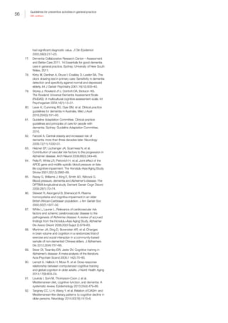 56
Guidelines for preventive activities in general practice
9th edition
had significant diagnostic value. J Clin Epidemiol
2005;58(3):217–25.
77.	 Dementia Collaborative Research Centre – Assessment
and Better Care 2011. 14 Essentials for good dementia
care in general practice. Sydney: University of New South
Wales, 2011.
78.	 Kirby M, Denihan A, Bruce I, Coakley D, Lawlor BA. The
clock drawing test in primary care: Sensitivity in dementia
detection and specificity against normal and depressed
elderly. Int J Geriatr Psychiatry 2001;16(10):935–40.
79.	 Storey J, Rowland JTJ, Conforti DA, Dickson HG.
The Rowland Universal Dementia Assessment Scale
(RUDAS): A multicultural cognitive assessment scale. Int
Psychogeriatr 2004;16(1):13–31.
80.	 Laver K, Cumming RG, Dyer SM, et al. Clinical practice
guidelines for dementia in Australia. Med J Aust
2016;204(5):191–93.
81.	 Guideline Adaptation Committee. Clinical practice
guidelines and principles of care for people with
dementia. Sydney: Guideline Adaptation Committee,
2016.
82.	 Farooki A. Central obesity and increased risk of
dementia more than three decades later. Neurology
2009;72(11):1030–31.
83.	 Helzner EP, Luchsinger JA, Scarmeas N, et al.
Contribution of vascular risk factors to the progression in
Alzheimer disease. Arch Neurol 2009;66(3):343–48.
84.	 Peila R, White LR, Petrovich H, et al. Joint effect of the
APOE gene and midlife systolic blood pressure on late-
life cognitive impairment: The Honolulu-Asia Aging Study.
Stroke 2001;32(12):2882–89.
85.	 Razay G, Williams J, King E, Smith AD, Wilcock G.
Blood pressure, dementia and Alzheimer’s disease: The
OPTIMA longitudinal study. Dement Geriatr Cogn Disord
2009;28(1):70–74.
86.	 Stewart R, Asonganyi B, Sherwood R. Plasma
homocysteine and cognitive impairment in an older
British African-Caribbean population. J Am Geriatr Soc
2002;50(7):1227–32.
87.	 White L, Launer L. Relevance of cardiovascular risk
factors and schemic cerebrovascular disease to the
pathogenesis of Alzheimer disease: A review of accrued
findings from the Honolulu-Asia Aging Study. Alzheimer
Dis Assoc Disord 2006;20(3 Suppl 2):S79–83.
88.	 Mortimer JA, Ding D, Borenstein AR, et al. Changes
in brain volume and cognition in a randomized trial of
exercise and social interaction in a community-based
sample of non-demented Chinese elders. J Alzheimers
Dis 2012;30(4):757–66.
89.	 Sitzer DI, Twamley EW, Jeste DV. Cognitive training in
Alzheimer’s disease: A meta-analysis of the literature.
Acta Psychiatr Scand 2006;114(2):75–90.
90.	 Lampit A, Hallock H, Moss R, et al. Dose-response
relationship between computerized cognitive training
and global cognition in older adults. J Nutrit Health Aging
2013;17(9):803–04.
91.	 Lourida I, Soni M, Thompson-Coon J, et al.
Mediterranean diet, cognitive function, and dementia: A
systematic review. Epidemiology 2013;24(4):479–89.
92.	 Tangney CC, Li H, Wang Y, et al. Relation of DASH- and
Mediterranean-like dietary patterns to cognitive decline in
older persons. Neurology 2014;83(16):1410–6.
 