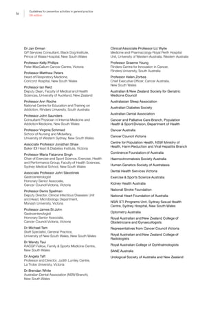 iv
Guidelines for preventive activities in general practice
9th edition
Dr Jan Orman
GP Services Consultant, Black Dog Institute,
Prince of Wales Hospital, New South Wales
Professor Kelly Phillips
Peter MacCallum Cancer Centre, Victoria
Professor Matthew Peters
Head of Respiratory Medicine,
Concord Hospital, New South Wales
Professor Ian Reid
Deputy Dean, Faculty of Medical and Health
Sciences, University of Auckland, New Zealand
Professor Ann Roche
National Centre for Education and Training on
Addiction, Flinders University, South Australia
Professor John Saunders
Consultant Physician in Internal Medicine and
Addiction Medicine, New South Wales
Professor Virginia Schmied
School of Nursing and Midwifery,
University of Western Sydney, New South Wales
Associate Professor Jonathan Shaw
Baker IDI Heart  Diabetes Institute, Victoria
Professor Maria Fiatarone Singh
Chair of Exercise and Sport Science, Exercise, Health
and Performance Group, Faculty of Health Sciences,
Sydney Medical School, New South Wales
Associate Professor John Slavotinek
Gastroenterologist
Honorary Senior Associate,
Cancer Council Victoria, Victoria
Professor Denis Spelman
Deputy Director, Clinical Infectious Diseases Unit
and Head, Microbiology Department,
Monash University, Victoria
Professor James St John
Gastroenterologist
Honorary Senior Associate,
Cancer Council Victoria, Victoria
Dr Michael Tam
Staff Specialist, General Practice,
University of New South Wales, New South Wales
Dr Wendy Tsui
RACGP Fellow, Family  Sports Medicine Centre,
New South Wales
Dr Angela Taft
Professor and Director, Judith Lumley Centre,
La Trobe University, Victoria
Dr Brendan White
Australian Dental Association (NSW Branch),
New South Wales
Clinical Associate Professor Liz Wylie
Medicine and Pharmacology Royal Perth Hospital
Unit, University of Western Australia, Western Australia
Professor Graeme Young
Flinders Centre for Innovation in Cancer,
Flinders University, South Australia
Professor Helen Zorbas
Chief Executive Officer, Cancer Australia,
New South Wales
Australian  New Zealand Society for Geriatric
Medicine Council
Australasian Sleep Association
Australian Diabetes Society
Australian Dental Association
Cancer and Palliative Care Branch, Population
Health  Sport Division, Department of Health
Cancer Australia
Cancer Council Victoria
Centre for Population Health, NSW Ministry of
Health, Harm Reduction and Viral Hepatitis Branch
Continence Foundation of Australia
Haemochromatosis Society Australia
Human Genetics Society of Australasia
Dental Health Services Victoria
Exercise  Sports Science Australia
Kidney Health Australia
National Stroke Foundation
National Heart Foundation of Australia
NSW STI Programs Unit, Sydney Sexual Health
Centre, Sydney Hospital, New South Wales
Optometry Australia
Royal Australian and New Zealand College of
Obstetricians and Gynaecologists
Representatives from Cancer Council Victoria
Royal Australian and New Zealand College of
Radiologists
Royal Australian College of Ophthalmologists
SANE Australia
Urological Society of Australia and New Zealand
 