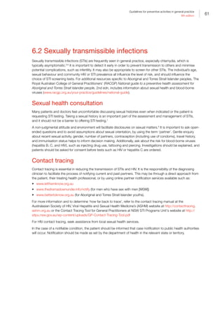 61
Guidelines for preventive activities in general practice
9th edition
6.2 Sexually transmissible infections
Sexually transmissible infections (STIs) are frequently seen in general practice, especially chlamydia, which is
typically asymptomatic.5,6
It is important to detect it early in order to prevent transmission to others and minimise
potential complications, such as infertility. It may also be appropriate to screen for other STIs. The individual’s age,
sexual behaviour and community HIV or STI prevalence all influence the level of risk, and should influence the
choice of STI screening tests. For additional resources specific to Aboriginal and Torres Strait Islander peoples, The
Royal Australian College of General Practitioners’ (RACGP) National guide to a preventive health assessment for
Aboriginal and Torres Strait Islander people, 2nd edn, includes information about sexual health and blood-borne
viruses (www.racgp.org.au/your-practice/guidelines/national-guide).
Sexual health consultation
Many patients and doctors feel uncomfortable discussing sexual histories even when indicated or the patient is
requesting STI testing. Taking a sexual history is an important part of the assessment and management of STIs,
and it should not be a barrier to offering STI testing.7
A non-judgmental attitude and environment will facilitate disclosures on sexual matters.8
It is important to ask open-
ended questions and to avoid assumptions about sexual orientation, by using the term ‘partner’. Gentle enquiry
about recent sexual activity, gender, number of partners, contraception (including use of condoms), travel history,
and immunisation status helps to inform decision making. Additionally, ask about the risk for blood-borne viruses
(hepatitis B, C, and HIV), such as injecting drug use, tattooing and piercing. Investigations should be explained, and
patients should be asked for consent before tests such as HIV or hepatitis C are ordered.
Contact tracing
Contact tracing is essential in reducing the transmission of STIs and HIV. It is the responsibility of the diagnosing
clinician to facilitate the process of notifying current and past partners. This may be through a direct approach from
the patient, their treating health professional, or by using online partner notification services available such as:
•	 www.letthemknow.org.au
•	 www.thedramadownunder.info/notify (for men who have sex with men [MSM])
•	 www.bettertoknow.org.au (for Aboriginal and Torres Strait Islander youths).
For more information and to determine ‘how far back to trace’, refer to the contact tracing manual at the
Australasian Society of HIV, Viral Hepatitis and Sexual Health Medicine’s (ASHM) website at http://contacttracing.
ashm.org.au or the Contact Tracing Tool for General Practitioners at NSW STI Programs Unit's website at http://
stipu.nsw.gov.au/wp-content/uploads/GP-Contact-Tracing-Tool.pdf
For HIV contact tracing, seek assistance from local sexual health services.
In the case of a notifiable condition, the patient should be informed that case notification to public health authorities
will occur. Notification should be made as set by the department of health in the relevant state or territory.
 