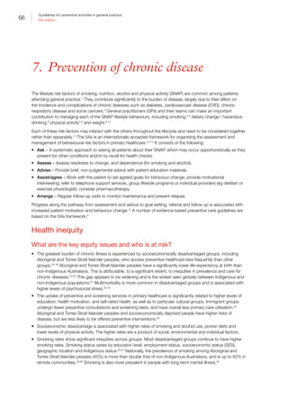 66
Guidelines for preventive activities in general practice
9th edition
7. Prevention of chronic disease
The lifestyle risk factors of smoking, nutrition, alcohol and physical activity (SNAP) are common among patients
attending general practice.1
They contribute significantly to the burden of disease, largely due to their effect on
the incidence and complications of chronic diseases such as diabetes, cardiovascular disease (CVD), chronic
respiratory disease and some cancers.2
General practitioners (GPs) and their teams can make an important
contribution to managing each of the SNAP lifestyle behaviours, including smoking,3,4
dietary change,5
hazardous
drinking,6
physical activity7,8
and weight.9,10
Each of these risk factors may interact with the others throughout the lifecycle and need to be considered together
rather than separately.11
The 5As is an internationally accepted framework for organising the assessment and
management of behavioural risk factors in primary healthcare.12–14
It consists of the following:
•	 Ask – A systematic approach to asking all patients about their SNAP, which may occur opportunistically as they
present for other conditions and/or by recall for health checks.
•	 Assess – Assess readiness to change, and dependence (for smoking and alcohol).
•	 Advise – Provide brief, non-judgemental advice with patient education materials.
•	 Assist/agree – Work with the patient to set agreed goals for behaviour change; provide motivational
interviewing; refer to telephone support services, group lifestyle programs or individual providers (eg dietitian or
exercise physiologist); consider pharmacotherapy.
•	 Arrange – Regular follow-up visits to monitor maintenance and prevent relapse.
Progress along the pathway from assessment and advice to goal setting, referral and follow-up is associated with
increased patient motivation and behaviour change.15
A number of evidence-based preventive care guidelines are
based on the 5As framework.9
Health inequity
What are the key equity issues and who is at risk?
•	 The greatest burden of chronic illness is experienced by socioeconomically disadvantaged groups, including
Aboriginal and Torres Strait Islander peoples, who access preventive healthcare less frequently than other
groups.16–18
Aboriginal and Torres Strait Islander peoples have a significantly lower life expectancy at birth than
non-Indigenous Australians. This is attributable, to a significant extent, to inequities in prevalence and care for
chronic diseases.19,20
This gap appears to be widening and is the widest seen globally between Indigenous and
non-Indigenous populations.21
Multimorbidity is more common in disadvantaged groups and is associated with
higher levels of psychosocial stress.22,23
•	 The uptake of preventive and screening services in primary healthcare is significantly related to higher levels of
education, health motivation, and self-rated health, as well as to particular cultural groups. Immigrant groups
undergo fewer preventive consultations and screening tests, and have overall less primary care utilisation.24
Aboriginal and Torres Strait Islander peoples and socioeconomically deprived people have higher risks of
disease, but are less likely to be offered preventive interventions.25
•	 Socioeconomic disadvantage is associated with higher rates of smoking and alcohol use, poorer diets and
lower levels of physical activity. The higher rates are a product of social, environmental and individual factors.
•	 Smoking rates show significant inequities across groups. Most disadvantaged groups continue to have higher
smoking rates. Smoking status varies by education level, employment status, socioeconomic status (SES),
geographic location and Indigenous status.26,27
Nationally, the prevalence of smoking among Aboriginal and
Torres Strait Islander peoples (45%) is more than double that of non-Indigenous Australians, and is up to 82% in
remote communities.28,29
Smoking is also more prevalent in people with long-term mental illness.30
 