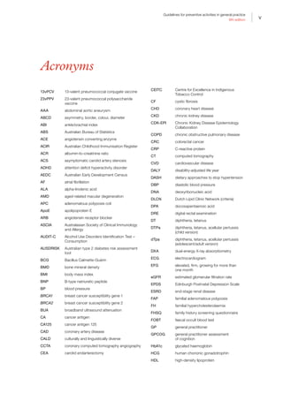 v
Guidelines for preventive activities in general practice
9th edition
v
Acronyms
13vPCV 13-valent pneumococcal conjugate vaccine
23vPPV 23-valent pneumococcal polysaccharide
vaccine
AAA abdominal aortic aneurysm
ABCD asymmetry, border, colour, diameter
ABI ankle:brachial index
ABS Australian Bureau of Statistics
ACE angiotensin converting enzyme
ACIR Australian Childhood Immunisation Register
ACR albumin-to-creatinine ratio
ACS asymptomatic carotid artery stenosis
ADHD attention deficit hyperactivity disorder
AEDC Australian Early Development Census
AF atrial fibrillation
ALA alpha-linolenic acid
AMD aged-related macular degeneration
APC adenomatous polyposis coli
ApoE apolipoprotein E
ARB angiotensin receptor blocker
ASCIA Australasian Society of Clinical Immunology
and Allergy
AUDIT-C Alcohol Use Disorders Identification Test –
Consumption
AUSDRISK Australian type 2 diabetes risk assessment
tool
BCG Bacillus Calmette-Guérin
BMD bone mineral density
BMI body mass index
BNP B-type natriuretic peptide
BP blood pressure
BRCA1 breast cancer susceptibility gene 1
BRCA2 breast cancer susceptibility gene 2
BUA broadband ultrasound attenuation
CA cancer antigen
CA125 cancer antigen 125
CAD coronary artery disease
CALD culturally and linguistically diverse
CCTA coronary computed tomography angiography
CEA carotid endarterectomy
CEITC Centre for Excellence in Indigenous
Tobacco Control
CF cystic fibrosis
CHD coronary heart disease
CKD chronic kidney disease
CDK-EPI Chronic Kidney Disease Epidemiology
Collaboration
COPD chronic obstructive pulmonary disease
CRC colorectal cancer
CRP C-reactive protein
CT computed tomography
CVD cardiovascular disease
DALY
DASH
disability-adjusted life year
dietary approaches to stop hypertension
DBP diastolic blood pressure
DNA deoxyribonucleic acid
DLCN Dutch Lipid Clinic Network (criteria)
DPA docosapentaenoic acid
DRE digital rectal examination
DT diphtheria, tetanus
DTPa diphtheria, tetanus, acellular pertussis
(child version)
dTpa diphtheria, tetanus, acellular pertussis
(adolescent/adult version)
DXA dual-energy X-ray absorptiometry
ECG electrocardiogram
EFG elevated, firm, growing for more than
one month
eGFR estimated glomerular filtration rate
EPDS Edinburgh Postnatal Depression Scale
ESRD end-stage renal disease
FAP familial adenomatous polyposis
FH familial hypercholesterolaemia
FHSQ family history screening questionnaire
FOBT faecal occult blood test
GP general practitioner
GPCOG general practitioner assessment
of cognition
HbA1c glycated haemoglobin
HCG human chorionic gonadotrophin
HDL high-density lipoprotein
 