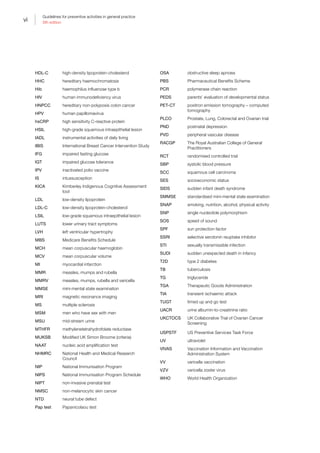 vi
Guidelines for preventive activities in general practice
9th edition
vi
HDL-C high-density lipoprotein-cholesterol
HHC hereditary haemochromatosis
Hib haemophilus influenzae type b
HIV human immunodeficiency virus
HNPCC hereditary non-polyposis colon cancer
HPV human papillomavirus
hsCRP high sensitivity C-reactive protein
HSIL high-grade squamous intraepithelial lesion
IADL instrumental activities of daily living
IBIS International Breast Cancer Intervention Study
IFG impaired fasting glucose
IGT impaired glucose tolerance
IPV inactivated polio vaccine
IS intussusception
KICA Kimberley Indigenous Cognitive Assessment
tool
LDL low-density lipoprotein
LDL-C low-density lipoprotein-cholesterol
LSIL low-grade squamous intraepithelial lesion
LUTS lower urinary tract symptoms
LVH left ventricular hypertrophy
MBS Medicare Benefits Schedule
MCH mean corpuscular haemoglobin
MCV mean corpuscular volume
MI myocardial infarction
MMR measles, mumps and rubella
MMRV measles, mumps, rubella and varicella
MMSE mini-mental state examination
MRI magnetic resonance imaging
MS multiple sclerosis
MSM men who have sex with men
MSU mid-stream urine
MTHFR methylenetetrahydrofolate reductase
MUKSB Modified UK Simon Broome (criteria)
NAAT nucleic acid amplification test
NHMRC National Health and Medical Research
Council
NIP National Immunisation Program
NIPS National Immunisation Program Schedule
NIPT non-invasive prenatal test
NMSC non-melanocytic skin cancer
NTD neural tube defect
Pap test Papanicolaou test
OSA obstructive sleep apnoea
PBS Pharmaceutical Benefits Scheme
PCR polymerase chain reaction
PEDS parents’ evaluation of developmental status
PET-CT positron emission tomography – computed
tomography
PLCO Prostate, Lung, Colorectal and Ovarian trial
PND postnatal depression
PVD peripheral vascular disease
RACGP The Royal Australian College of General
Practitioners
RCT randomised controlled trial
SBP systolic blood pressure
SCC squamous cell carcinoma
SES socioeconomic status
SIDS sudden infant death syndrome
SMMSE standardised mini-mental state examination
SNAP smoking, nutrition, alcohol, physical activity
SNP single nucleotide polymorphism
SOS speed of sound
SPF sun protection factor
SSRI selective serotonin reuptake inhibitor
STI sexually transmissible infection
SUDI sudden unexpected death in infancy
T2D type 2 diabetes
TB tuberculosis
TG triglyceride
TGA Therapeutic Goods Administration
TIA transient ischaemic attack
TUGT timed up and go test
UACR urine albumin-to-creatinine ratio
UKCTOCS UK Collaborative Trial of Ovarian Cancer
Screening
USPSTF US Preventive Services Task Force
UV ultraviolet
VIVAS Vaccination Information and Vaccination
Administration System
VV varicella vaccination
VZV varicella zoster virus
WHO World Health Organization
 