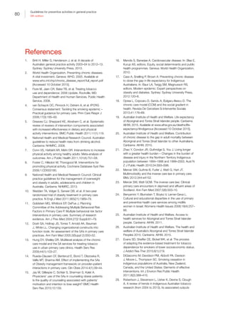 80
Guidelines for preventive activities in general practice
9th edition
References
1.	 Britt H, Miller G, Henderson J, et al. A decade of
Australian general practice activity 2003–04 to 2012–13.
Sydney: Sydney University Press, 2013.
2.	 World Health Organization. Preventing chronic diseases.
A vital investment. Geneva: WHO, 2005. Available at
www.who.int/chp/chronic_disease_report/full_report.pdf
[Accessed 10 October 2015].
3.	 Fiore M, Jaen CR, Bake TB, et al. Treating tobacco
use and dependence: 2008 Update. Rockville, MD:
Department of Health and Human Services, Public Health
Service, 2008.
4.	 van Schayck OC, Pinnock H, Ostrem A, et al. IPCRG
Consensus statement: Tackling the smoking epidemic –
Practical guidance for primary care. Prim Care Respir J
2008;17(3):185–93.
5.	 Greaves CJ, Sheppard KE, Abraham C, et al. Systematic
review of reviews of intervention components associated
with increased effectiveness in dietary and physical
activity interventions. BMC Public Health 2011;11(1):119.
6.	 National Health and Medical Research Council. Australian
guidelines to reduce health risks from drinking alcohol.
Canberra: NHMRC, 2009.
7.	 Conn VS, Hafdahl AR, Mehr DR. Interventions to increase
physical activity among healthy adults: Meta-analysis of
outcomes. Am J Public Health 2011;101(4):751–58.
8.	 Foster C, Hillsdon M, Thorogood M. Interventions for
promoting physical activity. Cochrane Database Syst Rev
2009;1:CD003180.
9.	 National Health and Medical Research Council. Clinical
practice guidelines for the management of overweight
and obesity in adults, adolescents and children in
Australia. Canberra: NHMRC, 2013.
10.	 Wadden TA, Volger S, Sarwer DB, et al. A two-year
randomized trial of obesity treatment in primary care
practice. N Engl J Med 2011;365(21):1969–79.
11.	 Goldstein MG, Whitlock EP, DePue J, Planning
Committee of the Addressing Multiple Behavioral Risk
Factors in Primary Care P. Multiple behavioral risk factor
interventions in primary care. Summary of research
evidence. Am J Prev Med 2004;27(2 Suppl):61–79.
12.	 Dosh SA, Holtrap JS, Torres T, Arnold AK, Bauman
J, White LL. Changing organizational constructs into
function tools: An assessment of the 5A’s in primary care
practices. Ann Fam Med 2005;3(Suppl 2):S50–52.
13.	 Hung DY, Shelley DR. Multilevel analysis of the chronic
care model and the 5A services for treating tobacco
use in urban primary care clinics. Health Serv Res
2009;44(1):103–27.
14.	 Rueda-Clausen CF, Benterud E, Bond T, Olszowka R,
Vallis MT, Sharma AM. Effect of implementing the 5As
of Obesity management framework on provider–patient
interactions in primary care. Clin Obes 2014;4(1):39–44.
15.	 Jay M, Gillespie C, Schlair S, Sherman S, Kalet A.
Physicians’ use of the 5As in counseling obese patients:
Is the quality of counseling associated with patients’
motivation and intention to lose weight? BMC Health
Serv Res 2010;10:159.
16.	 Mendis S, Banerjee A. Cardiovascular disease. In: Blas E,
Kurup AS, editors. Equity, social determinants and public
health programmes. Geneva: World Health Organization,
2010.
17.	 Cass A, Snelling P, Brown A. Preventing chronic disease
to close the gap in life expectancy for Indigenous
Australians. In: Baur LA, Twigg SM, Magnusson RS,
editors. Modern epidemic: Expert perspectives on
obesity and diabetes. Sydney: Sydney University Press,
2012:120–8.
18.	 Oprea L, Cojocaru D, Sandu A, Bulgaru-Iliescu D. The
chronic care model (CCM) and the social gradient in
health. Revista De Cercetare Si Interventie Sociala
2013;41:176–89.
19.	 Australian Institute of Health and Welfare. Life expectancy
of Aboriginal and Torres Strait Islander people. Canberra:
AIHW, 2015. Available at www.aihw.gov.au/deaths/life-
expectancy/#indigenous [Accessed 10 October 2015].
20.	 Australian Institute of Health and Welfare. Contribution
of chronic disease to the gap in adult mortality between
Aboriginal and Torres Strait Islander to other Australians.
Canberra: AIHW, 2010.
21.	 Zhao Y, Condon JR, Guthridge S, You J. Living longer
with a greater health burden – Changes in the burden of
disease and injury in the Northern Territory Indigenous
population between 1994–1998 and 1999–2003. Aust N
Z J Public Health 2010;34:S93–S98.
22.	 Mercer SW, Guthrie B, Furler J, Watt G, Hart JT.
Multimorbidity and the inverse care law in primary care.
BMJ 2012;344:e4152.
23.	 Mercer SW, Watt GCM. The inverse care law: Clinical
primary care encounters in deprived and affluent areas of
Scotland. Ann Fam Med 2007;5(6):503–10.
24.	 Benyamini Y, Blumstein T, Boyko V, Lerner-Geva L.
Cultural and educational disparities in the use of primary
and preventive health care services among midlife
women in Israel. Womens Health Issues 2008;18(4):257–
66.
25.	 Australian Institute of Health and Welfare. Access to
health services for Aboriginal and Torres Strait Islander
people. Canberra: AIHW, 2011.
26.	 Australian Institute of Health and Welfare. The health and
welfare of Australia’s Aboriginal and Torres Strait Islander
Peoples 2015. Canberra: AIHW, 2015.
27.	 Evans SD, Sheffer CE, Bickel WK, et al. The process
of adapting the evidence-based treatment for tobacco
dependence for smokers of lower socioeconomic status.
J Addict Res Ther 2015;6(1):219.
28.	 DiGiacomo M, Davidson PM, Abbott PA, Davison
J, Moore L, Thompson SC. Smoking cessation in
indigenous populations of Australia, New Zealand,
Canada, and the United States: Elements of effective
interventions. Int J Environ Res Public Health
2011;8(2):388–410.
29.	 Robertson J, Stevenson L, Usher K, Devine S, Clough
A. A review of trends in Indigenous Australian tobacco
research (from 2004 to 2013), its associated outputs
 