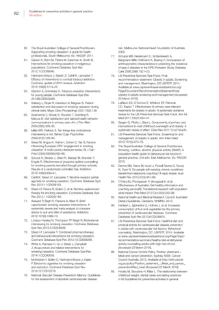 82
Guidelines for preventive activities in general practice
9th edition
60.	 The Royal Australian College of General Practitioners.
Supporting smoking cessation: A guide for health
professionals. South Melbourne, Vic: RACGP, 2011.
61.	 Carson K, Brinn M, Peters M, Esterman A, Smith B.
Interventions for smoking cessation in indigenous
populations. Cochrane Database Syst Rev
2012;1:CD009046.
62.	 Hartmann-Boyce J, Stead LF, Cahill K, Lancaster T.
Efficacy of inteventions to combat tobacco addiction:
Cochrane update of 2013 reviews. Addiction
2014;109(9):1414–25.
63.	 Stanton A, Grimshaw G. Tobacco cessation interventions
for young people. Cochrane Database Syst Rev
2013(8):CD003289.
64.	 Solberg L, Boyle R, Davidson G, Magnan S. Patient
satisfaction and discussion of smoking cessation during
clinical visits. Mayo Clinic Proceedings 2001;76(2):138.
65.	 Sciamanna C, Novak S, Houston T, Gramling R,
Marcus B. Visit satisfaction and tailored health behavior
communications in primary care. Am J Prev Med
2004;26(5):426–30.
66.	 Miller WR, Rollnick S. Ten things that motivational
interviewing is not. Behav Cogn Psychother
2009;37(2):129–40.
67.	 Stead M, Angus K, Holme I, Cohen D, Tait G. Factors
influencing European GPs’ engagement in smoking
cessation: A multi-country literature review. Br J Gen
Pract 2009;59(566):682–90.
68.	 Schuck K, Bricker J, Otten R, Kleinjan M, Brandon T,
Engels R. Effectiveness of proactive quitline counselling
for smoking parents recruited through primary schools:
Results of a randomized controlled trial. Addiction
2014;109(5):830–41.
69.	 Cahill K, Stead LF, Lancaster T. Nicotine receptor partial
agonists for smoking cessation. Cochrane Database Syst
Rev 2012;11:CD006103.
70.	 Stead LF, Perera R, Bullen C, et al. Nicotine replacement
therapy for smoking cessation. Cochrane Database Syst
Rev 2012;11:CD000146.
71.	 Aveyard P, Begh R, Parsons A, West R. Brief
opportunistic smoking cessation interventions: A
systematic review and meta-analysis to compare
advice to quit and offer of assistance. Addiction
2012;107(6):1066–73.
72.	 Lindson-Hawley N, Thompson TP, Begh R. Motivational
interviewing for smoking cessation. Cochrane Database
Syst Rev 2015;3:CD006936.
73.	 Stead LF, Lancaster T. Combined pharmacotherapy
and behavioural interventions for smoking cessation.
Cochrane Database Syst Rev 2012;10:CD008286.
74.	 White A, Rampes H, Liu J, Stead L, Campbell
J. Acupuncture and related interventions for
smoking cessation. Cochrane Database Syst Rev
2014;1:CD000009.
75.	 McRobbie H, Bullen C, Hartmann-Boyce J, Hajek
P. Electronic cigarettes for smoking cessation
and reduction. Cochrane Database Syst Rev
2014;12:CD010216.
76.	 National Vascular Disease Prevention Alliance. Guidelines
for the assessment of absolute cardiovascular disease
risk. Melbourne: National Heart Foundation of Australia:
2009
77.	 Schulze MB, Heidemann C, Schienkiewitz A,
Bergmann MM, Hoffmann K, Boeing H. Comparison of
anthropometric characteristics in predicting the incidence
of type 2 diabetes in the EPIC-Potsdam Study. Diabetes
Care 2006;29(8):1921–23.
78.	 US Preventive Services Task Force. Final
recommendation statement: Obesity in adults: Screening
and management. Washington, DC USPSTF, 2014.
Available at www.uspreventiveservicestaskforce.org/
Page/Document/RecommendationStatementFinal/
obesity-in-adults-screening-and-management [Accessed
23 March 2016].
79.	 LeBlanc ES, O’Connor E, Whitlock EP, Patnode
CD, Kapka T. Effectiveness of primary care–relevant
treatments for obesity in adults: A systematic evidence
review for the US Preventive Services Task Force. Ann Int
Med 2011;155(7):434–47.
80.	 Sargen G, Pilotto L, Baur L. Components of primary care
interventions to treat childhood overweight and obesity: A
systematic review of effect. Obes Rev 2011;12:e219–e35.
81.	 US Preventive Services Task Force. Screening for and
management of obesity in adults. Ann Intern Med
2012;157(5):373–78.
82.	 The Royal Australian College of General Practitioners.
Smoking, nutrition, alcohol, physical activity (SNAP): A
population health guide to behavioural risk factors in
general practice. 2nd edn. East Melbourne, Vic: RACGP,
2015.
83.	 Dennis SM, Harris M, Lloyd J, Powell Davies G, Faruqi
N, Zwar N. Do people with existing chronic conditions
benefit from telephone coaching? A rapid review. Aust
Health Rev 2013;37(3):381–88.
84.	 O’Hara BJ, Phongsavan P, Venugopal K, et al.
Effectiveness of Australia’s Get healthy information and
coaching service(R): Translational research with population
wide impact. Prev Med 2012 Oct;55(4):292–98.
85.	 National Health and Medical Research Council. Australian
Dietary Guidelines. Canberra: NHMRC, 2013.
86.	 Hartleyh L, Igbinedion E, Holmes J, et al. Increased
consumption of fruit and vegetables for the primary
prevention of cardiovascular diseases. Cochrane
Database Syst Rev 2013;6:CD009874.
87.	 US Preventive Services Task Force. Healthful diet and
physical activity for cardiovascular disease prevention
in adults with cardiovascular risk factors: Behavioral
counseling. Washington, DC: USPSTF, 2014. Available
at www.uspreventiveservicestaskforce.org/Page/Topic/
recommendation-summary/healthy-diet-andphysical-
activity-counseling-adults-with-high-risk-of-cvd
[Accessed 23 March 2016].
88.	 National Cancer Control Policy. Position statement –
Meat and cancer prevention. Sydney, NSW: Cancer
Council Australia, 2013. Available at http://wiki.cancer.
org.au/policy/Position_statement_-_Meat_and_cancer_
prevention#Red_meat [Accessed 23 March 2016].
89.	 Hooley M, Skouteris H, Millar L. The relationship between
childhood weight, dental caries and eating practices
in 83 Guidelines for preventive activities in general
 