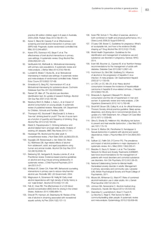 83
Guidelines for preventive activities in general practice
9th edition
practice 9th edition children aged 4–8 years in Australia,
2004–2008. Pediatr Obes 2012;7(6):461–70.
90.	 Kaner E, Bland M, Cassidy P, et al. Effectiveness of
screening and brief alcohol intervention in primary care
(SIPS trial): Pragmatic cluster randomised controlled trial.
BMJ 2013;346:e8501.
91.	 Kaner EFS, Dickinson HO, Beyer F, et al. The
effectiveness of brief alcohol interventions in primary
care settings: A systematic review. Drug Alcohol Rev
2009;28(3):301–23.
92.	 VanBuskirk KA, Wetherell JL. Motivational interviewing
with primary care populations: A systematic review and
meta-analysis. J Behav Med 2014;37(4):768–80.
93.	 Lundahl B, Moleni T, Burke BL, et al. Motivational
interviewing in medical care settings: A systematic review
and meta-analysis of randomized controlled trials. Patient
Educ Couns 2013;93(2):157–68.
94.	 Smedslund G, Berg RC, Hammerstrom KT, et al.
Motivational interviewing for substance abuse. Cochrane
Database Syst Rev 2011(5):CD008063.
95.	 Reinert DF, Allen JP. The alcohol use disorders
identification test: An update of research findings. Alcohol
Clin Exp Res 2007;31(2):185–99.
96.	 Newbury-Birch D, Walker J, Avery L, et al. Impact of
alcohol consumption on young people. A systematic
review of published reviews. Newcastle, UK: Department
for Children, Schools and Families, 2009.
97.	 Thompson KD, Stockwell T, MacDonald S. Is there a
‘low-risk’ drinking level for youth? The risk of acute harm
as a function of quantity and frequency of drinking. Drug
Alcohol Rev 2012;31(2):184–93.
98.	 Wadd S, Papadopoulos C. Drinking behaviour and
alcohol-related harm amongst older adults: Analysis of
existing UK datasets. BMC Res Notes 2014;7:741.
99.	 Heuberger RA. Alcohol and the older adult: A
comprehensive review. J Nutr Elder 2009 Jul;28(3):203–35.
100.	 Squeglia LM, Boissoneault J, Van Skike CE, Nixon
SJ, Matthews DB. Age-related effects of alcohol
from adolescent, adult, and aged populations using
human and animal models. Alcohol Clin Exp Res 2014
Oct;38(10):2509–16.
101.	 Bekkering GE, Aertgeerts B, Asueta-Lorente JF, et al.
Practitioner review: Evidence-based practice guidelines
on alcohol and drug misuse among adolescents: A
systematic review. J Child Psychol Psychiatry 2014
Jan;55(1):3–21.
102.	 Whitlock EF, Green CA, Polen MR. Behavioral counseling
interventions in primary care to reduce risky/harmful
alcohol use. Rockville, MD: US Government, 2004.
103.	 Magnusson A, Goransson M, Heilig M. Early onset
alcohol dependence with high density of family history is
not ‘male limited’. Alcohol 2010;44(2):131–39.
104.	 Fell JC, Voas RB. The effectiveness of a 0.05 blood
alcohol concentration (BAC) limit for driving in the United
States. Addiction 2014;109(6):869–74.
105.	 Driscoll TR, Harrison JA, Steenkamp M. Review of the
role of alcohol in drowning associated with recreational
aquatic activity. Inj Prev 2004;10(2):107–13.
106.	 Suter PM, Schutz Y. The effect of exercise, alcohol or
both combined on health and physical performance. Int J
Obes (Lond) 2008;32 Suppl 6:S48–52.
107.	 O’Leary CM, Bower C. Guidelines for pregnancy: What’s
an acceptable risk, and how is the evidence (finally)
shaping up? Drug Alcohol Rev 2012;31(2):170–83.
108.	 World Health Organization. Guidelines for the
identification and management of substance use and
substance use disorders in pregnancy. Geneva: WHO,
2014.
109.	 Evert AB, Boucher JL, Cypress M, et al. Nutrition therapy
recommendations for the management of adults with
diabetes. Diabetes Care 2013;36(11):3821–42.
110.	 Hutchinson SJ, Bird SM, Goldberg DJ. Influence
of alcohol on the progression of hepatitis C virus
infection: A meta-analysis. Clin Gastroenterol Hepatol
2005;3(11):1150–59.
111.	 Lin CW, Lin CC, Mo LR, et al. Heavy alcohol
consumption increases the incidence of hepatocellular
carcinoma in hepatitis B virus-related cirrhosis. J Hepatol
2013;58(4):730–35.
112.	 Briasoulis A, Agarwal V, Messerli FH. Alcohol
consumption and the risk of hypertension in men and
women: A systematic review and meta-analysis. J Clin
Hypertens (Greenwich) 2012;14(11):792–98.
113.	 Strohl KP, Brown DB, Collop N, et al. An official American
Thoracic Society clinical practice guideline: Sleep apnea,
sleepiness, and driving risk in noncommercial drivers. An
update of a 1994 Statement. Am J Respir Crit Care Med
2013;187(11):1259–66.
114.	 Glina S, Sharlip ID, Hellstrom WJ. Modifying risk factors
to prevent and treat erectile dysfunction. J Sex Med 2013
Jan;10(1):115–19.
115.	 Grover S, Mattoo SK, Pendharkar S, Kandappan V.
Sexual dysfunction in patients with alcohol and opioid
dependence. Indian J Psychol Med 2014 Oct;36(4):355–
65.
116.	 Sullivan LE, Fiellin DA, O’Connor PG. The prevalence
and impact of alcohol problems in major depression: A
systematic review. Am J Med 2005;118(4):330–41.
117.	 Beaulieu S, Saury S, Sareen J, et al. The Canadian
Network for Mood and Anxiety Treatments (CANMAT)
task force recommendations for the management of
patients with mood disorders and comorbid substance
use disorders. Ann Clin Psychiatry 2012;24(1):38–55.
118.	 National Collaborating Centre for Mental Health.
Generalised anxiety disorder in adults: Management
in primary, secondary and community care. Leicester
(UK): British Psychological Society and Royal College of
Psychiatrists, 2011.
119.	 Moore AA, Whiteman EJ, Ward KT. Risks of combined
alcohol/medication use in older adults. Am J Geriatr
Pharmacother 2007;5(1):64–74.
120.	 Johnson BA, Seneviratne C. Alcohol-medical drug
interactions. Handb Clin Neurol 2014;125:543–59.
121.	 Deandrea S, Lucenteforte E, Bravi F, Foschi R,
La Vecchia C, Negri E. Risk factors for falls in
communitydwelling older people: A systematic review
and meta-analysis. Epidemiology 2010;21(5):658–68.
 