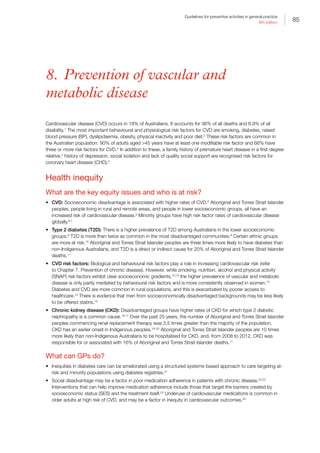 85
Guidelines for preventive activities in general practice
9th edition
8. Prevention of vascular and
metabolic disease
Cardiovascular disease (CVD) occurs in 18% of Australians. It accounts for 36% of all deaths and 6.9% of all
disability.1
The most important behavioural and physiological risk factors for CVD are smoking, diabetes, raised
blood pressure (BP), dyslipidaemia, obesity, physical inactivity and poor diet.2
These risk factors are common in
the Australian population: 90% of adults aged 45 years have at least one modifiable risk factor and 66% have
three or more risk factors for CVD.3
In addition to these, a family history of premature heart disease in a first-degree
relative,4
history of depression, social isolation and lack of quality social support are recognised risk factors for
coronary heart disease (CHD).5
Health inequity
What are the key equity issues and who is at risk?
•	 CVD: Socioeconomic disadvantage is associated with higher rates of CVD.6
Aboriginal and Torres Strait Islander
peoples, people living in rural and remote areas, and people in lower socioeconomic groups, all have an
increased risk of cardiovascular disease.6
Minority groups have high risk factor rates of cardiovascular disease
globally.6,7
•	 Type 2 diabetes (T2D): There is a higher prevalence of T2D among Australians in the lower socioeconomic
groups.8
T2D is more than twice as common in the most disadvantaged communities.9
Certain ethnic groups
are more at risk.10
Aboriginal and Torres Strait Islander peoples are three times more likely to have diabetes than
non-Indigenous Australians, and T2D is a direct or indirect cause for 20% of Aboriginal and Torres Strait Islander
deaths.11
•	 CVD risk factors: Biological and behavioural risk factors play a role in increasing cardiovascular risk (refer
to Chapter 7. Prevention of chronic disease). However, while smoking, nutrition, alcohol and physical activity
(SNAP) risk factors exhibit clear socioeconomic gradients,10,12
the higher prevalence of vascular and metabolic
disease is only partly mediated by behavioural risk factors and is more consistently observed in women.13
Diabetes and CVD are more common in rural populations, and this is exacerbated by poorer access to
healthcare.14
There is evidence that men from socioeconomically disadvantaged backgrounds may be less likely
to be offered statins.15
•	 Chronic kidney disease (CKD): Disadvantaged groups have higher rates of CKD for which type 2 diabetic
nephropathy is a common cause.16,17
Over the past 25 years, the number of Aboriginal and Torres Strait Islander
peoples commencing renal replacement therapy was 3.5 times greater than the majority of the population.
CKD has an earlier onset in Indigenous peoples.18–20
Aboriginal and Torres Strait Islander peoples are 10 times
more likely than non-Indigenous Australians to be hospitalised for CKD, and, from 2008 to 2012, CKD was
responsible for or associated with 16% of Aboriginal and Torres Strait Islander deaths.11
What can GPs do?
•	 Inequities in diabetes care can be ameliorated using a structured systems-based approach to care targeting at-
risk and minority populations using diabetes registries.21
•	 Social disadvantage may be a factor in poor medication adherence in patients with chronic disease.22,23
Interventions that can help improve medication adherence include those that target the barriers created by
socioeconomic status (SES) and the treatment itself.23
Underuse of cardiovascular medications is common in
older adults at high risk of CVD, and may be a factor in inequity in cardiovascular outcomes.24
 