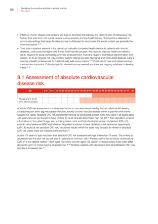 86
Guidelines for preventive activities in general practice
9th edition
•	 Effective chronic disease interventions are likely to be those that address the determinants of behavioural risk
factors that arise from root social causes such as poverty and low health literacy.6
Interventions delivered in
community settings that target families and are multifaceted to incorporate the social context are generally the
most successful.25,26
•	 Trust is an important element in the delivery of culturally competent health service to patients with chronic
diseases, particularly Aboriginal and Torres Strait Islander peoples. Key ways to improve healthcare delivery
are to respond to social complexity; promote empowerment, trust and rapport; and reduce discrimination and
racism. To do so requires not only practice-system change but also Aboriginal and Torres Strait Islander cultural
training of health professionals to build culturally safe environments.27,28
Continuity of care and patient-centred
care are also important. Culturally specific interventions are needed and there are ongoing initiatives to develop
these.29–33
8.1 Assessment of absolute cardiovascular
disease risk
Age 0–9 10–14 15–19 20–24 25–29 30–34 35–39 40–44 45–49 50–54 55–59 60–64 65–69 70–79 ≥80
Aboriginal and Torres
Strait Islander peoples
Absolute CVD risk assessment combines risk factors to calculate the probability that an individual will develop
a cardiovascular event (eg myocardial infarction, stroke) or other vascular disease within a specified time frame
(usually five years). Absolute CVD risk assessment should be conducted at least every two years in all adults aged
45 years who are not known to have CVD or to be at clinically determined high risk (B).34
This calculation requires
information on the patient’s age, sex, smoking status, total and high-density lipoprotein-cholesterol (HDL–C),
systolic blood pressure (SBP) and whether the patient is known to have diabetes or left ventricular hypertrophy
(LVH). In adults at low absolute CVD risk, blood test results within five years may be used for review of absolute
CVD risk unless there are reasons to the contrary.34
Adults 74 years of age may have their absolute CVD risk assessed with age entered as 74 years. This is likely to
underestimate five-year risk but will give an estimate of minimum risk.35
Patients with a family history of premature
CVD (in a first-degree relative – men aged 55 years, women aged 65 years)4
or obesity (body mass index [BMI]
above 30 kg/m2
or more) may be at greater risk.36–38
Similarly, patients with depression and atrial fibrillation (AF) may
also be at increased risk.34
 