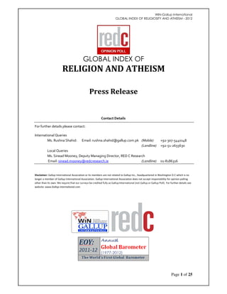WIN-Gallup International 
GLOBAL INDEX OF RELIGIOSITY AND ATHEISM - 2012 
Page 1 of 25 
GLOBAL INDEX OF 
RELIGION AND ATHEISM 
Press Release 
Contact Details 
For further details please contact: 
International Queries 
Ms. Rushna Shahid: Email: rushna.shahid@gallup.com.pk (Mobile) +92-307-5440148 
(Landline) +92-51-2655630 
Local Queries 
Ms. Sinead Mooney, Deputy Managing Director, RED C Research 
Email: sinead.mooney@redcresearch.ie (Landline) 01-8186316 
Disclaimer: Gallup International Association or its members are not related to Gallup Inc., headquartered in Washington D.C which is no 
longer a member of Gallup International Association. Gallup International Association does not accept responsibility for opinion polling 
other than its own. We require that our surveys be credited fully as Gallup International (not Gallup or Gallup Poll). For further details see 
website: www.Gallup-international.com 
 