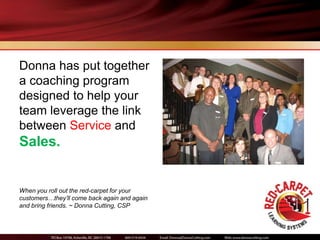 Donna has put together
a coaching program
designed to help your
team leverage the link
between Service and
Sales.


When you roll out the red-carpet for your
customers…they’ll come back again and again
and bring friends. ~ Donna Cutting, CSP
 