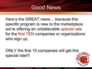 Good News
Here’s the GREAT news….because this
specific program is new to the marketplace
we’re offering an unbelievable special rate
for the first TEN companies or organizations
who sign up.

ONLY the first 10 companies will get this
special rate!!!
 
