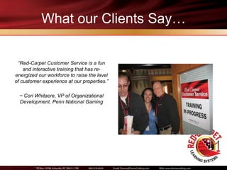 What our Clients Say…


 “Red-Carpet Customer Service is a fun
    and interactive training that has re-
energized our workforce to raise the level
of customer experience at our properties.”

  ~ Cori Whitacre, VP of Organizational
  Development, Penn National Gaming
 