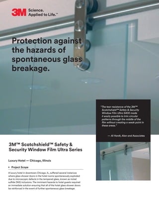Protection against
the hazards of
spontaneous glass
breakage.
3M™ Scotchshield™ Safety &
Security Window Film Ultra Series
Luxury Hotel — Chicago, Illinois
•	 Project Scope
A luxury hotel in downtown Chicago, IL, suffered several instances
where glass shower doors in the hotel rooms spontaneously exploded
due to microscopic defects in the tempered glass, known as nickel
sulfide (NiS) inclusions. The imminent hazards to hotel guests required
an immediate solution ensuring that all of the hotel glass shower doors
be reinforced in the event of further spontaneous glass breakage.
“The tear resistance of the 3M™
Scotchshield™ Safety & Security
Window Film Ultra S400 made
it easily possible to trim circular
patterns through the middle of the
film without creating a weak point in
these areas.”
— Al Hardt, Alan and Associates
 