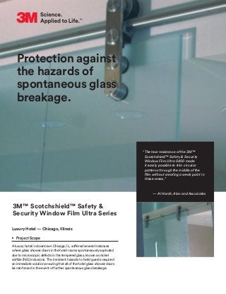 Protection against
the hazards of
spontaneous glass
breakage.
3M™ Scotchshield™ Safety &
Security Window Film Ultra Series
Luxury Hotel — Chicago, Illinois
•	 Project Scope
A luxury hotel in downtown Chicago, IL, suffered several instances
where glass shower doors in the hotel rooms spontaneously exploded
due to microscopic defects in the tempered glass, known as nickel
sulfide (NiS) inclusions. The imminent hazards to hotel guests required
an immediate solution ensuring that all of the hotel glass shower doors
be reinforced in the event of further spontaneous glass breakage.
“The tear resistance of the 3M™
Scotchshield™ Safety & Security
Window Film Ultra S400 made
it easily possible to trim circular
patterns through the middle of the
film without creating a weak point in
these areas.”
— Al Hardt, Alan and Associates
 
