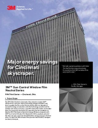 Major energy savings
for Cincinnati
skyscraper.
3M™ Sun Control Window Film
Neutral Series
Fifth Third Center — Cincinnati, Ohio
•	 Project Scope
The Fifth Third Center in Cincinnati, Ohio, became a repeat 3M™
Window Film customer. When the building manager decided it was
time to update the film on the 32-story facility after two decades of
successful energy conservation, both the technology provider and the
installer were obvious choices. Local 3M window film dealer and installer
Solar Tint returned to the facility 20 years after the first installation to
help the Fifth Third team enhance its energy efficiency measures with
3M™ Sun Control Window Film Neutral 20. With a payback period of
less than one year, and more than $100,000 in energy savings in the first
year, it is clear that 3M’s window films provide results facility managers
can take to the bank.
“We had a great experience with Solar
Tint the first time around and saw
for ourselves that 3M’s window films
were built to last.”
— Fifth Third Center’s
Facility Manager
 
