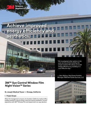 Achieve improved
energy efficiency and
aesthetics.
3M™ Sun Control Window Film
Night Vision™ Series
St. Joseph Medical Tower — Orange, California
•	 Project Scope
When the management company of a Southern California medical office
building wanted to reduce energy costs and improve aesthetics, its prior
experience with 3M™ Window Film and dealers led to an easy decision.
“We investigated other options in the
past, but found that installing the
proper window film allows us to add
energy efficiency to a building in a
cost-effective way.”
— Stan Malone, Real Estate Portfolio
Manager PMB Real Estate Services, LLC
Before
 