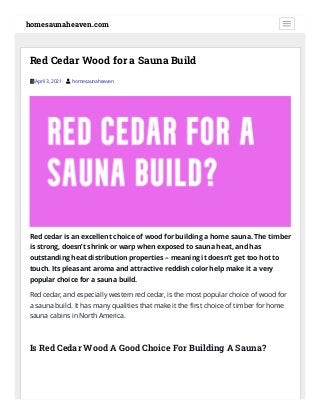 Red Cedar Wood for a Sauna Build
 April 3, 2021  homesaunaheaven
Red cedar is an excellent choice of wood for building a home sauna. The timber
is strong, doesn’t shrink or warp when exposed to sauna heat, and has
outstanding heat distribution properties – meaning it doesn’t get too hot to
touch. Its pleasant aroma and attractive reddish color help make it a very
popular choice for a sauna build.
Red cedar, and especially western red cedar, is the most popular choice of wood for
a sauna build. It has many qualities that make it the rst choice of timber for home
sauna cabins in North America.
 
Is Red Cedar Wood A Good Choice For Building A Sauna?
homesaunaheaven.com
 