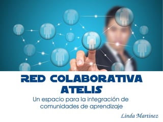 Red Colaborativa 
ATELIS 
Un espacio para la integración de 
comunidades de aprendizaje 
Linda Martinez 
 