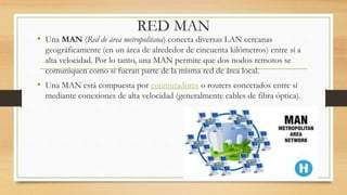 RED MAN
• Una MAN (Red de área metropolitana) conecta diversas LAN cercanas
geográficamente (en un área de alrededor de cincuenta kilómetros) entre sí a
alta velocidad. Por lo tanto, una MAN permite que dos nodos remotos se
comuniquen como si fueran parte de la misma red de área local.
• Una MAN está compuesta por conmutadores o routers conectados entre sí
mediante conexiones de alta velocidad (generalmente cables de fibra óptica).
 