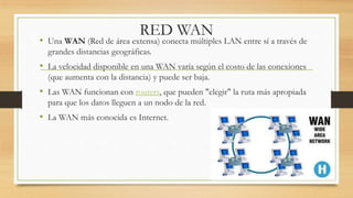 RED WAN
• Una WAN (Red de área extensa) conecta múltiples LAN entre sí a través de
grandes distancias geográficas.
• La velocidad disponible en una WAN varía según el costo de las conexiones
(que aumenta con la distancia) y puede ser baja.
• Las WAN funcionan con routers, que pueden "elegir" la ruta más apropiada
para que los datos lleguen a un nodo de la red.
• La WAN más conocida es Internet.
 