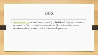 BUS
• Red en bus (bus o “conductor común”) o Red lineal (line): se caracteriza
por tener un único canal de comunicaciones (denominado bus, troncal
o backbone) al cual se conectan los diferentes dispositivos.
 
