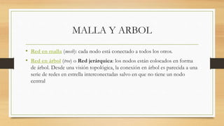 MALLA Y ARBOL
• Red en malla (mesh): cada nodo está conectado a todos los otros.
• Red en árbol (tree) o Red jerárquica: los nodos están colocados en forma
de árbol. Desde una visión topológica, la conexión en árbol es parecida a una
serie de redes en estrella interconectadas salvo en que no tiene un nodo
central
 