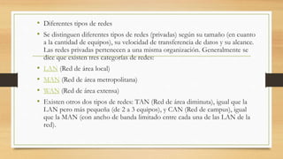 • Diferentes tipos de redes
• Se distinguen diferentes tipos de redes (privadas) según su tamaño (en cuanto
a la cantidad de equipos), su velocidad de transferencia de datos y su alcance.
Las redes privadas pertenecen a una misma organización. Generalmente se
dice que existen tres categorías de redes:
• LAN (Red de área local)
• MAN (Red de área metropolitana)
• WAN (Red de área extensa)
• Existen otros dos tipos de redes: TAN (Red de área diminuta), igual que la
LAN pero más pequeña (de 2 a 3 equipos), y CAN (Red de campus), igual
que la MAN (con ancho de banda limitado entre cada una de las LAN de la
red).
 
