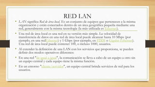 RED LAN
• LAN significa Red de área local. Es un conjunto de equipos que pertenecen a la misma
organización y están conectados dentro de un área geográfica pequeña mediante una
red, generalmente con la misma tecnología (la más utilizada es Ethernet).
• Una red de área local es una red en su versión más simple. La velocidad de
transferencia de datos en una red de área local puede alcanzar hasta 10 Mbps (por
ejemplo, en una redEthernet) y 1 Gbps (por ejemplo, en FDDI o Gigabit Ethernet).
Una red de área local puede contener 100, o incluso 1000, usuarios.
• Al extender la definición de una LAN con los servicios que proporciona, se pueden
definir dos modos operativos diferentes:
• En una red "de igual a igual", la comunicación se lleva a cabo de un equipo a otro sin
un equipo central y cada equipo tiene la misma función.
• En un entorno "cliente/servidor", un equipo central brinda servicios de red para los
usuarios.
 