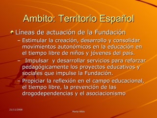 Ambito: Territorio Español Líneas de actuación de la Fundación  Estimular la creación, desarrollo y consolidar movimientos autonómicos en la educación en el tiempo libre de niños y jóvenes del país.  Impulsar  y desarrollar servicios para reforzar pedagógicamente los proyectos educativos y sociales que impulse la Fundación.  Propiciar la reflexión en el campo educacional, el tiempo libre, la prevención de las drogodependencias y el asociacionismo  