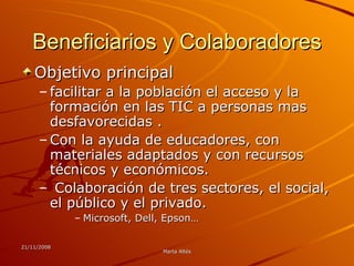 Beneficiarios y Colaboradores Objetivo principal facilitar a la población el acceso y la formación en las TIC a personas mas desfavorecidas . Con la ayuda de educadores, con materiales adaptados y con recursos técnicos y económicos. Colaboración de tres sectores, el social, el público y el privado. Microsoft, Dell, Epson…  