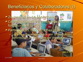 Beneficiarios y Colaboradores (I) 24 centros en 14 poblaciones.  Coordinación de 71 centros de acceso y formación en la TIC. Participan 15.000 personas al año. Los voluntarios aportados por la asociación, contribuyen al desarrollo del proyecto. 