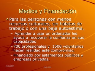Medios y Financiación Para las personas con menos recursos culturales, sin hábitos de trabajo o con una baja autoestima. Aprender a usar un ordenador les ayuda a recuperar la confianza en sus capacidades  700 profesionales y  1500 voluntarios hacen realidad este compromiso.  Financiado por estamentos públicos y empresas privadas.  