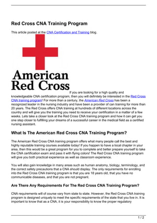 Red Cross CNA Training Program
This article posted at the CNA Certification and Training blog.




                                            If you are looking for a high quality and
knowledgeable CNA certification program, then you will definitely be interested in the Red Cross
CNA training program! For more than a century, the American Red Cross has been a
recognized leader in the nursing industry and have been a provider of can training for more than
20 years. The Red Cross offers CNA training at hundreds of different locations across the
country and will give you the training you need to receive your certification in a matter of a few
weeks. Lets take a closer look at the Red Cross CNA training program and how it can get you
one step closer to fulfilling your dreams of a successful career in the medical field as a certified
nursing assistant.

What Is The American Red Cross CNA Training Program?
The American Red Cross CNA training program offers what many people call the best and
highly reputable training courses available today! If you happen to have a local chapter in your
area, then this would be a great program for you to complete and better prepare yourself to take
the CNA certification exam and pass it with flying colors! The Red Cross CNA training program
will give you both practical experience as well as classroom experience.

You will also gain knowledge in many areas such as human anatomy, biology, terminology, and
the correct safety precautions that a CNA should display. The only requirements for enrolling
into the Red Cross CNA training program is that you are 18 years old, that you have no
communicable diseases, and that you are not pregnant.

Are There Any Requirements For The Red Cross CNA Training Program?

CNA requirements will of course vary from state to state. However, the Red Cross CNA training
program is designed uniquely to meet the specific requirements of the state that you live in. It is
important to know that as a CNA, it is your responsibility to know the proper regulatory




                                                                                              1/2
 