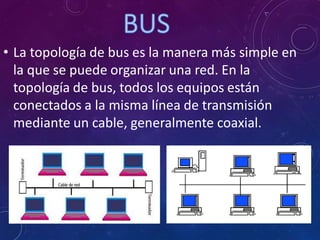 • La topología de bus es la manera más simple en
la que se puede organizar una red. En la
topología de bus, todos los equipos están
conectados a la misma línea de transmisión
mediante un cable, generalmente coaxial.
 
